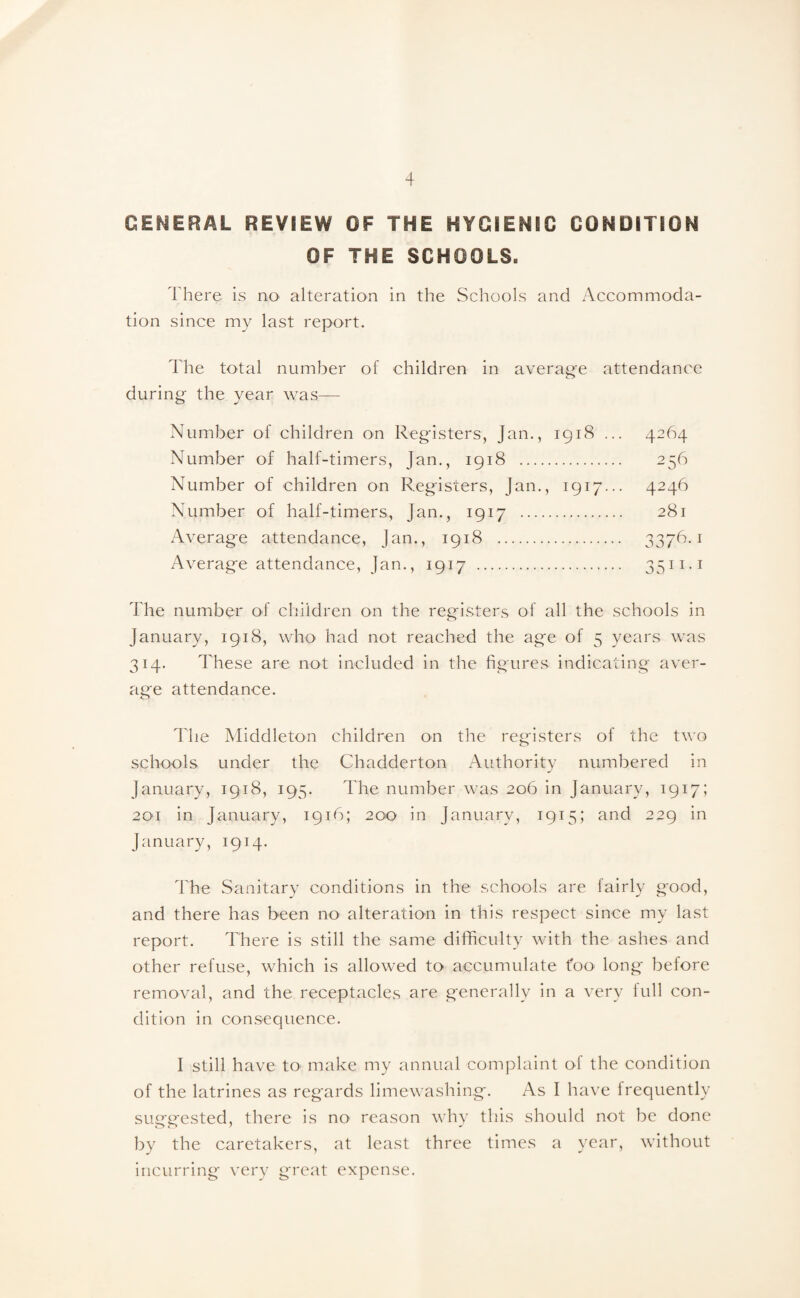 GENERAL REVIEW OF THE HYGIENIC CONDITION OF THE SCHOOLS, There is no alteration in the Schools and Accommoda¬ tion since my last report. The total number of children in average attendance during the year was— Number of children on Registers, Jan., 1918 ... 4264 Number of half-timers, Jan., 1918 . 256 Number of children on Registers, Jan., 1917... 4246 Number of half-timers, Jan., 1917 . 281 Average attendance, Jan., 1918 . 3376.1 Average attendance, Jan., 1917 . 3511.1 The number of children on the registers of all the schools in January, 1918, who had not reached the age of 5 years was 314. These are not included in the figures indicating aver¬ age attendance. The Middleton children on the registers of the two schools under the Chadderton Authority numbered in January, 1918, 195. The number was 206 in January, 1917; 201 in January, 1916; 200 in January, 1915; and 229 in January, 1914. The Sanitary conditions in the schools are fairly good, and there has been no alteration in this respect since my last report. There is still the same difficulty with the ashes and other refuse, which is allowed to accumulate too long before removal, and the receptacles are generally in a very full con¬ dition in consequence. I still have to make my annual complaint of the condition of the latrines as regards limewashing. As I have frequently susrcested, there is no reason why this should not be done by the caretakers, at least three times a year, without incurring very great expense.