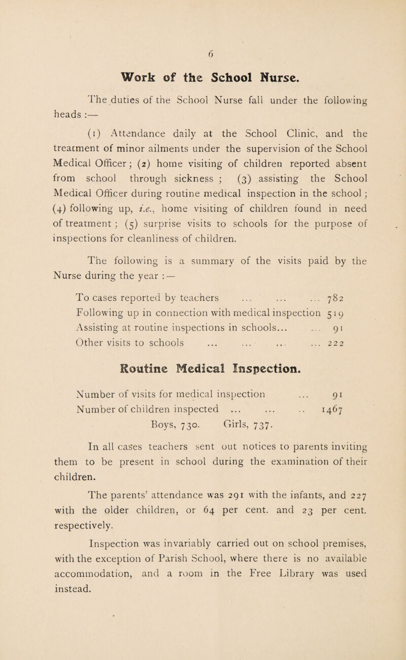 Work of the School Nurse. The duties of the School Nurse fall under the following heads :— (i) Attendance daily at the School Clinic, and the treatment of minor ailments under the supervision of the School Medical Officer; (2) home visiting of children reported absent from school through sickness ; (3) assisting the School Medical Officer during routine medical inspection in the school; (4) following up, f.e., home visiting of children found in need of treatment ; (5) surprise visits to schools for the purpose of inspections for cleanliness of children. The following is a summary of the visits paid by the Nurse during the year To cases reported by teachers ... ... ... 782 Following up in connection with medical inspection 5 19 Assisting at routine inspections in schools... ... 91 Other visits to schools ... ... ... ... 222 Routine Medical Inspection. Number of visits for medical inspection Number of children inspected 1467 Boys, 730. Girls, 737. In all cases teachers sent out notices to parents inviting them to be present in school during the examination of their children. The parents’ attendance was 291 with the infants, and 227 with the older children, or 64 per cent, and 23 per cent, respectively. Inspection was invariably carried out on school premises, with the exception of Parish School, where there is no available accommodation, and a room in the Free Library was used instead.