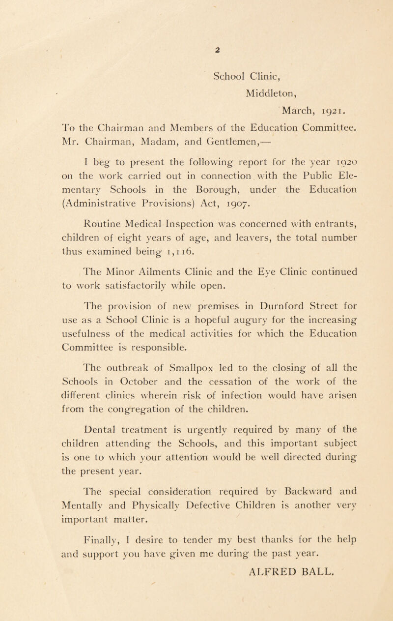 School Clinic, Middleton, March, 1921. To the Chairman and Members of the Education Committee. Mr. Chairman, Madam, and Gentlemen,— I beg to present the following report for the year 1920 on the work carried out in connection with the Public Ele¬ mentary Schools in the Borough, under the Education (Administrative Provisions) Act, 1907. Routine Medical Inspection was concerned with entrants, children of eight years of age, and leavers, the total number thus examined being 1,116. The Minor Ailments Clinic and the Eye Clinic continued to work satisfactorily while open. The provision of new premises in Durnford Street for use as a School Clinic is a hopeful augury for the increasing usefulness of the medical activities for which the Education Committee is responsible. The outbreak of Smallpox led to the closing of all the Schools in October and the cessation of the work of the different clinics wherein risk of infection would have arisen from the congregation of the children. Dental treatment is urgently required by many of the children attending the Schools, and this important subject is one to which your attention would be well directed during the present year. The special consideration required by Backward and Mentally and Physically Defective Children is another very important matter. Finally, I desire to tender my best thanks for the help and support you have given me during the past year. ALFRED BALL.