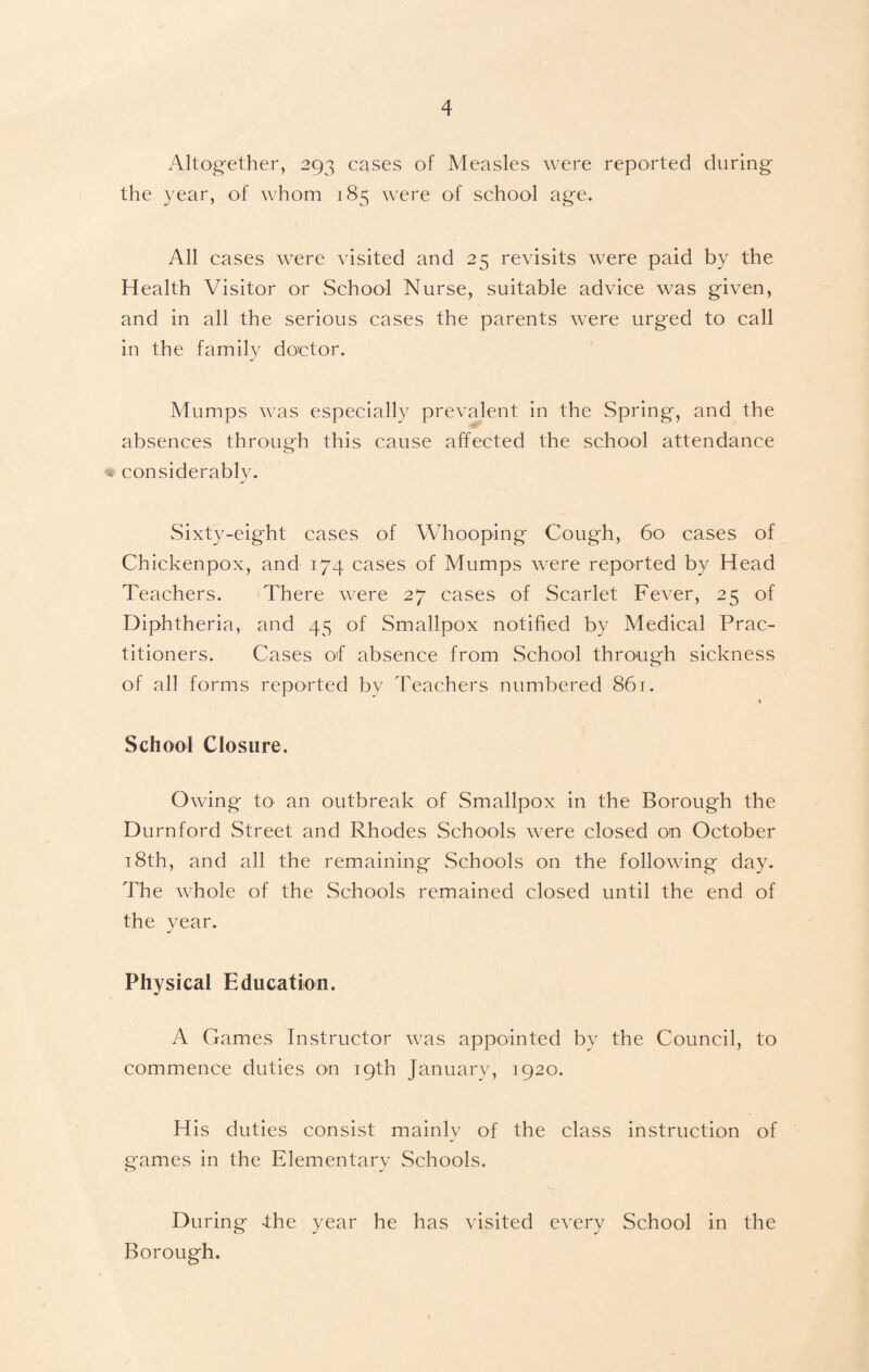 Altogether, 293 cases of Measles were reported during the year, of whom 185 were of school age. All cases were visited and 25 revisits were paid by the Health Visitor or School Nurse, suitable advice was given, and in all the serious cases the parents were urged to call in the family doctor. Mumps was especially prevalent in the Spring, and the absences through this cause affected the school attendance « considerably. Sixty-eight cases of Whooping Cough, 60 cases of Chickenpox, and 174 cases of Mumps were reported by Head Teachers. There were 27 cases of Scarlet Fever, 25 of Diphtheria, and 45 of Smallpox notified by Medical Prac¬ titioners. Cases of absence from School through sickness of all forms reported by Teachers numbered 861. * School Closure. Owing to an outbreak of Smallpox in the Borough the Durnford Street and Rhodes Schools were closed on October 18th, and all the remaining Schools on the following day. The whole of the Schools remained closed until the end of the year. Physical Education. A Games Instructor was appointed by the Council, to commence duties on 19th January, 1920. His duties consist mainly of the class instruction of games in the Elementary Schools. During -the year he has visited every School in the Borough.