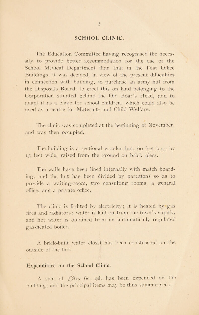 SCHOOL CLINIC. The Education Committee having- recognised the neces¬ sity to provide better accommodation for the use of the School Medical Department than that in the Post Office Buildings, it was decided, in view of the present difficulties in connection with building, to purchase an army hut from the Disposals Board, to erect this on land belonging to the Corporation situated behind the Old Boar’s Head, and to adapt it as a clinic for school children, which could also be used as a centre for Maternity and Child Welfare. The clinic was completed at the beginning of November, and was then occupied. The building is a sectional wooden hut, 60 feet long bv 15 feet wide, raised from the ground on brick piers. The walls have been lined internally with match board¬ ing, and the hut has been divided by partitions so as to provide a waiting-room, two consulting rooms, a general office, and a private office. The clinic is lighted by electricity ; it is heated by gas fires and radiators; water is laid on from the town’s supply, and hot water is obtained from an automatically regulated gas-heated boiler. A brick-built water closet has been constructed on the outside of the hut. Expenditure on the School Clinic. A sum of ^815 6s. gd. has been expended on the building, and the principal items may be thus summarised :—