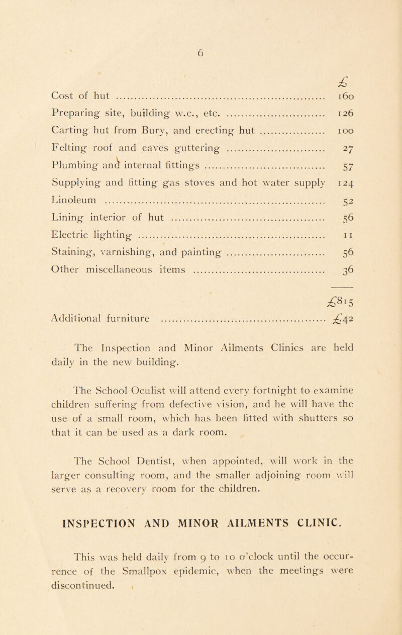 £ Cost of hut . 160 Preparing site, building w.c., etc. 126 Carting hut from Bury, and erecting hut . 100 Felting roof and eaves guttering . 27 Plumbing ana internal fittings . 57 Supplying and fitting gas stoves and hot water supply 124 Linoleum . 52 Lining interior of hut . 56 Electric lighting . 11 Staining, varnishing, and painting . 56 Other miscellaneous items . 36 £8*5 Additional furniture . £a2 The Inspection and Minor Ailments Clinics are held daily in the new building. The School Oculist will attend every fortnight to examine children suffering from defective vision, and he will have the use of a small room, which has been fitted with shutters so that it can be used as a dark room. The School Dentist, when appointed, will work in the larger consulting room, and the smaller adjoining room will serve as a recovery room for the children. INSPECTION AND MINOR AILMENTS CLINIC. This was held daily from 9 to 10 o’clock until the occur¬ rence of the Smallpox epidemic, when the meetings were discontinued.