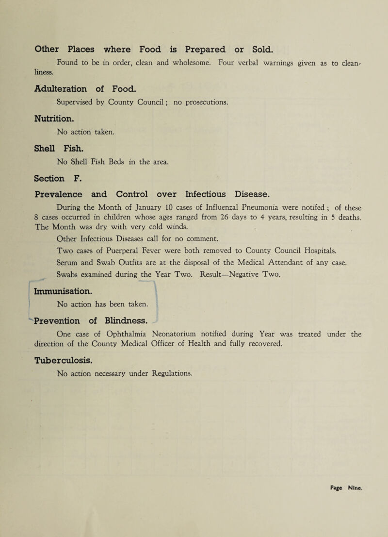 Other Places where Food is Prepared or Sold. Found to be in order, clean and wholesome. Four verbal warnings given as to cleans liness. Adulteration of Food. Supervised by County Council; no prosecutions. Nutrition. No action taken. Shell Fish. No Shell Fish Beds in the area. Section F. Prevalence and Control over Infectious Disease. During the Month of January 10 cases of Influenzal Pneumonia were notifed ; of these 8 cases occurred in children whose ages ranged from 26 days to 4 years, resulting in 5 deaths. The Month was dry with very cold winds. Other Infectious Diseases call for no comment. Two cases of Puerperal Fever were both removed to County Council Hospitals. Serum and Swab Outfits are at the disposal of the Medical Attendant of any case. Swabs examined during the Year Two. Result—Negative Two. Immunisation. No action has been taken. Prevention of Blindness. One case of Ophthalmia Neonatorium notified during Year was treated under the direction of the County Medical Officer of Health and fully recovered. Tuberculosis. No action necessary under Regulations.