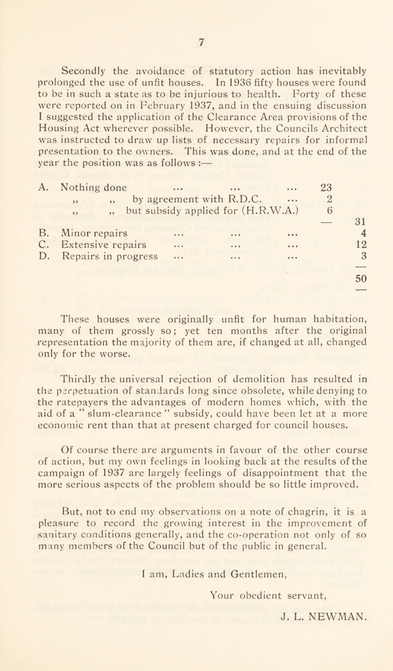 Secondly the avoidance of statutory action has inevitably prolonged the use of unfit houses. In 1936 fifty houses were found to be in such a state as to be injurious to health. Forty of these were reported on in February 1937, and in the ensuing discussion I suggested the application of the Clearance Area provisions of the Housing Act wherever possible. However, the Councils Architect was instructed to draw up lists of necessary repairs for informal presentation to the owners. This was done, and at the end of the year the position was as follows :— A. Nothing done ... ... ... 23 ,, ,, by agreement with R.D.C. ••• 2 ,, ,, but subsidy applied for (H.R.W.A.) 6 — 31 B. Minor repairs ... ... ... 4 C. Extensive repairs ... ... ... 12 D. Repairs in progress ••• ... ... 3 50 These houses were originally unfit for human habitation, many of them grossly so; yet ten months after the original representation the majority of them are, if changed at all, changed only for the worse. Thirdly the universal rejection of demolition has resulted in the perpetuation of standards long since obsolete, while denying to the ratepayers the advantages of modern homes which, with the aid of a “ slum-clearance ” subsidy, could have been let at a more economic rent than that at present charged for council houses. Of course there are arguments in favour of the other course of action, but my own feelings in looking back at the results of the campaign of 1937 are largely feelings of disappointment that the more serious aspects of the problem should be so little improved. But, not to end my observations on a note of chagrin, it is a pleasure to record the growing interest in the improvement of sanitary conditions generally, and the co-operation not only of so many members of the Council but of the public in general. I am, Ladies and Gentlemen, Your obedient servant, J. L. NEWMAN.