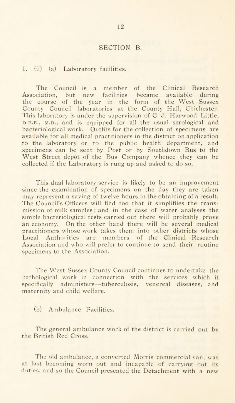 SECTION B. 1. (ii) (a) Laboratory facilities. The Council is a member of the Clinical Research Association, but new facilities became available during the course of the year in the form of the West Sussex County Council laboratories at the County Hall, Chichester. This laboratory is under the supervision of C. J. Harwood Little, o.b.e., m.b., and is equipped for all the usual serological and bacteriological work. Outfits for the collection of specimens are available for all medical practitioners in the district on application to the laboratory or to the public health department, and specimens can be sent by Post or by Southdown Bus to the West Street depot of the Bus Company whence they can be collected if the Laboratory is rung up and asked to do so. This dual laboratory service is likely to be an improvement since the examination of specimens on the day they are taken may represent a saving of twelve hours in the obtaining of a result. The Council’s Officers will find too that it simplifies the trans¬ mission of milk samples ; and in the case of water analyses the simple bacteriological tests carried out there will probably prove an economy. On the other hand there will be several medical practitioners whose work takes them into other districts whose Local Authorities are members of the Clinical Research Association and who will prefer to continue to send their routine specimens to the Association. The West Sussex County Council continues to undertake the pathological work in connection with the services which it specifically administers-—tuberculosis, venereal diseases, and maternity and child welfare. (b) Ambulance Facilities. The general ambulance work of the district is carried out by the British Red Cross. The old ambulance, a converted Morris commercial van, was at last becoming worn out and incapable of carrying out its duties, and so the Council presented the Detachment with a new