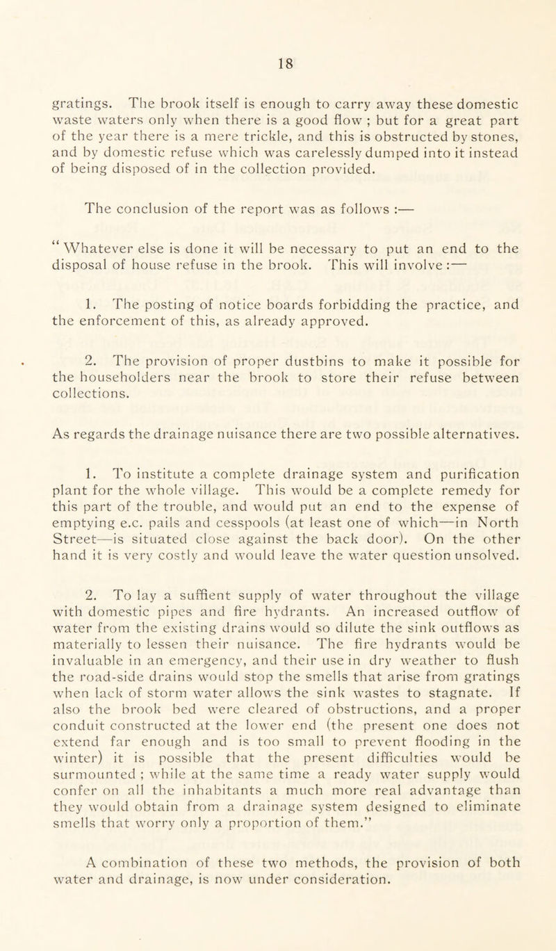 gratings. The brook itself is enough to carry away these domestic waste waters only when there is a good flow ; but for a great part of the year there is a mere trickle, and this is obstructed by stones, and by domestic refuse which was carelessly dumped into it instead of being disposed of in the collection provided. The conclusion of the report was as follows :— “ Whatever else is done it will be necessary to put an end to the disposal of house refuse in the brook. This will involve : — 1. The posting of notice boards forbidding the practice, and the enforcement of this, as already approved. 2. The provision of proper dustbins to make it possible for the householders near the brook to store their refuse between collections. As regards the drainage nuisance there are two possible alternatives. 1. To institute a complete drainage system and purification plant for the whole village. This would be a complete remedy for this part of the trouble, and would put an end to the expense of emptying e.c. pails and cesspools (at least one of which—in North Street—is situated close against the back door). On the other hand it is very costly and would leave the water question unsolved. 2. To lay a suffient supply of water throughout the village with domestic pipes and fire hydrants. An increased outflow of water from the existing drains would so dilute the sink outflows as materially to lessen their nuisance. The fire hydrants would be invaluable in an emergency, and their use in dry weather to flush the road-side drains would stop the smells that arise from gratings when lack of storm water allows the sink wastes to stagnate. If also the brook bed were cleared of obstructions, and a proper conduit constructed at the lower end (the present one does not extend far enough and is too small to prevent flooding in the winter) it is possible that the present difficulties would be surmounted ; while at the same time a ready water supply would confer on all the inhabitants a much more real advantage than they would obtain from a drainage system designed to eliminate smells that worry only a proportion of them.” A combination of these two methods, the provision of both water and drainage, is now under consideration.