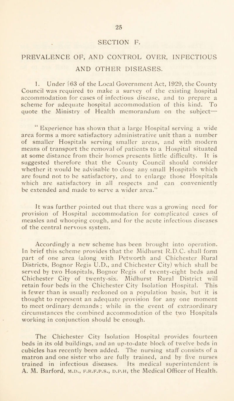 SECTION F. PREVALENCE OF, AND CONTROL OVER, INFECTIOUS AND OTHER DISEASES. 1. Under §63 of the Local Government Act, 1929, the County Council was required to make a survey of the existing hospital accommodation for cases of infectious disease, and to prepare a scheme for adequate hospital accommodation of this kind. To quote the Ministry of Health memorandum on the subject— Experience has shown that a large Hospital serving a wide area forms a more satisfactory administrative unit than a number of smaller Hospitals serving smaller areas, and with modern means of transport the removal of patients to a Hospital situated at some distance from their homes presents little difficulty. It is suggested therefore that the County Council should consider whether it would be advisable to close any small Hospitals which are found not to be satisfactory, and to enlarge those Hospitals which are satisfactory in all respects and can conveniently be extended and made to serve a wider area.” It was further pointed out that there was a growing need for provision of Hospital accommodation for complicated cases of measles and whooping cough, and for the acute infectious diseases of the central nervous system. Accordingly a new scheme has been brought into operation. In brief this scheme provides that the Midhurst R.D.C. shall form part of one area (along with Petworth and Chichester Rural Districts, Bognor Regis U.D., and Chichester City) which shall be served by two Hospitals, Bognor Regis of twenty-eight beds and Chichester City of twenty-six. Midhurst Rural District will retain four beds in the Chichester City Isolation Hospital. This is fewer than is usually reckoned on a population basis, but it is thought to represent an adequate provision for any one moment to meet ordinary demands ; while in the event of extraordinary circumstances the combined accommodation of the two Hospitals working in conjunction should be enough. The Chichester City Isolation Hospital provides fourteen beds in its old buildings, and an up-to-date block of twelve beds in cubicles has recently been added. The nursing staff consists of a matron and one sister who are fully trained, and by five nurses trained in infectious diseases. Its medical superintendent is A. M. Barford, m.d., f.r.f.p.s., d.p.h, the Medical Officer of Health.
