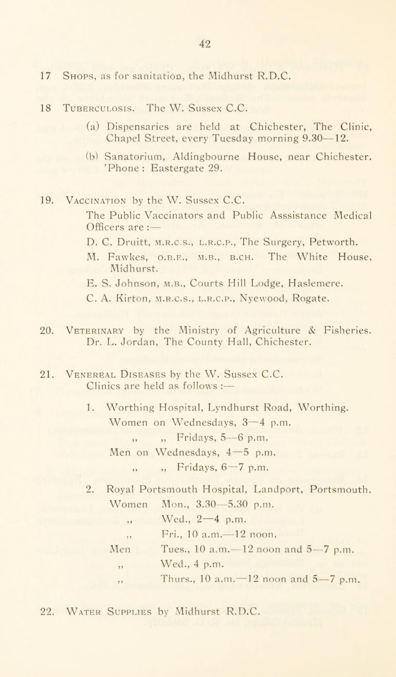 17 Shops, as for sanitation, the Midhurst R.D.C. 18 Tuberculosis. The W. Sussex C.C. (a) Dispensaries are held at Chichester, The Clinic, Chapel Street, every Tuesday morning 9.30—12. (b) Sanatorium, Aldingbourne House, near Chichester. ’Phone: Eastergate 29. 19. Vaccination by the W. Sussex C.C. The Public Vaccinators and Public Asssistance Medical Officers are :— D. C. Druitt, m.r.c.s., l.r.c.p., The Surgery, Petworth. M. Fawkes, o.b.e., m.b., b.ch. The White House, Midhurst. E. S. Johnson, m.b., Courts Hill Lodge, Haslemere. C. A. Kirton, m.r.c.s., l.r.c.p., Nyewood, Rogate. 20. Veterinary by the Ministry of Agriculture & Fisheries. Dr. L. Jordan, The County Hall, Chichester. 21. Venereal Diseases by the W. Sussex C.C. Clinics are held as follows :— 1. Worthing Hospital, Lyndhurst Road, Worthing. Women on Wednesdays, 3—4 p.m. ,, ,, Fridays, 5—6 p.m. Men on Wednesdays, 4—5 p.m. ,, ,, Fridays, 6—7 p.m. 2. Royal Portsmouth Hospital, Landport, Portsmouth. Women Mon., 3.30—5.30 p.m. ,, Wed., 2—4 p.m. ,, Fri., 10 a.m.—12 noon. Men Tues., 10 a.m.—12 noon and 5—7 p.m. ,, Wed., 4 p.m. ,, Thurs., 10 a.m.—12 noon and 5—7 p.m. 22. Water Supplies by Midhurst R.D.C.