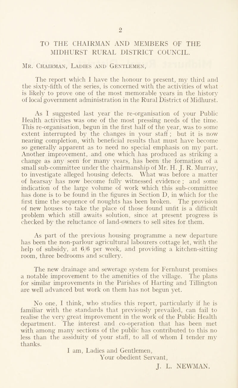 TO THE CHAIRMAN AND MEMBERS OF THE MIDHURST RURAL DISTRICT COUNCIL. Mr. Chairman, Ladies and Gentlemen, The report which I have the honour to present, my third and the sixty-fifth, of the series, is concerned with the activities of what is likely to prove one of the most memorable years in the history of local government administration in the Rural District of Midhurst. As I suggested last year the re-organisation of your Public Health activities was one of the most pressing needs of the time. This re-organisation, begun in the first half of the year, was to some extent interrupted by the changes in 3/our staff ; but it is now nearing completion, with beneficial results that must have become so generally apparent as to need no special emphasis on my part. Another improvement, and one which has produced as striking a change as any seen for man}/ years, has been the formation of a small sub-committee under the chairmanship of Mr. H. J. R. Murray, to investigate alleged housing defects. What was before a matter of hearsay has now become fully witnessed evidence ; and some indication of the large volume of work which, this sub-committee has done is to be found in the figures in Section D, in which for the first time the sequence of noughts has been broken. The provision of new houses to take the place of those found unfit is a difficult problem which still awaits solution, since at present progress is checked by the reluctance of land-owners to sell sites for them. As part of the previous housing programme a new departure has been the non-parlour agricultural labourers cottage let, with the help of subsidy, at 6/6 per week, and providing a kitchen-sitting room, three bedrooms and scullery. The new drainage and sewerage system for Fernhurst promises a notable improvement to the amenities of the village. The plans for similar improvements in the Parishes of Harting and Tillington are well advanced but work on them has not begun yet. No one, I think, who studies this report, particularly if he is familiar with the standards that previously prevailed, can fail to realise the very great improvement in the work of the Public Health department. The interest and co-operation that has been met with among many sections of the public has contributed to this no less than the assiduity of your staff, to all of whom I tender my thanks. I am, Ladies and Gentlemen, Your obedient Servant, J. L. NEWMAN.
