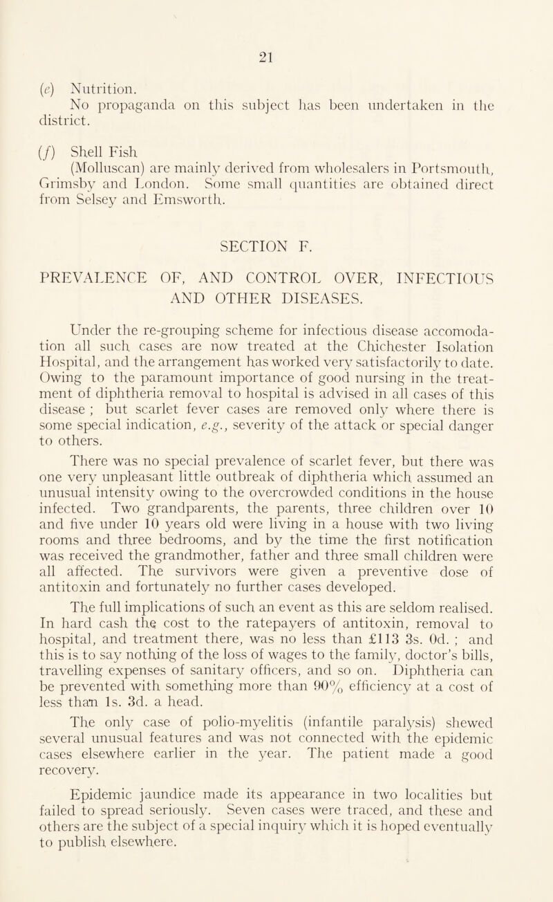 (e) Nutrition. No propaganda on this subject lias been undertaken in the district. (/) Shell Fish (Molluscan) are mainly derived from wholesalers in Portsmouth, Grimsby and London. Some small quantities are obtained direct from Selsey and Emsworth. SECTION F. PREVALENCE OF, AND CONTROL OVER, INFECTIOUS AND OTHER DISEASES. Under the re-grouping scheme for infectious disease accomoda¬ tion all such cases are now treated at the Chichester Isolation Hospital, and the arrangement has worked very satisfactorily to date. Owing to the paramount importance of good nursing in the treat¬ ment of diphtheria removal to hospital is advised in all cases of this disease ; but scarlet fever cases are removed only where there is some special indication, e.g., severity of the attack or special danger to others. There was no special prevalence of scarlet fever, but there was one very unpleasant little outbreak of diphtheria which assumed an unusual intensity owing to the overcrowded conditions in the house infected. Two grandparents, the parents, three children over 10 and five under 10 years old were living in a house with two living rooms and three bedrooms, and by the time the first notification was received the grandmother, father and three small children were all affected. The survivors were given a preventive dose of antitoxin and fortunately no further cases developed. The full implications of such an event as this are seldom realised. In hard cash the cost to the ratepayers of antitoxin, removal to hospital, and treatment there, was no less than £113 3s. Od. ; and this is to say nothing of the loss of wages to the family, doctor’s bills, travelling expenses of sanitary officers, and so on. Diphtheria can be prevented with something more than 90% efficiency at a cost of less than Is. 3d. a head. The only case of polio-myelitis (infantile paralysis) shewed several unusual features and was not connected with the epidemic cases elsewhere earlier in the year. The patient made a good recovery. Epidemic jaundice made its appearance in two localities but failed to spread seriously. Seven cases were traced, and these and others are the subject of a special inquiry which it is hoped eventually to publish elsewhere.