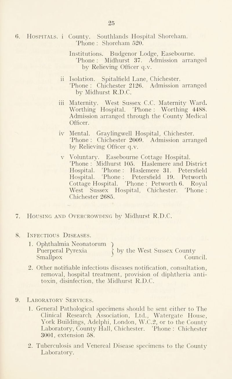 6. Hospitals, i County. Southlands Hospital Shoreham. 'Phone : Shoreham 520. Institutions. Budgenor Lodge, Easebourne. ’Phone : Midhurst 37. Admission arranged by Relieving Officer q.v. ii Isolation. Spitalfield Lane, Chichester. ’Phone : Chichester 2126. Admission arranged by Midhurst R.D.C. iii Maternity. West Sussex C.C. Maternity Ward. Worthing Hospital. ’Phone : Worthing 4488. Admission arranged through the County Medical Officer. iv Mental. Graylingwell Hospital, Chichester. ’Phone : Chichester 2009. Admission arranged by Relieving Officer q.v. v Voluntary. Easebourne Cottage Hospital. ’Phone : Midhurst 105. Haslemere and District Hospital. ’Phone : Haslemere 31. Petersfield Hospital. ’Phone : Petersfield 19. Petworth Cottage Hospital. ’Phone : Petworth 6. Royal West Sussex Hospital, Chichester. ’Phone : Chichester 2685. 7. Housing and Overcrowding by Midhurst R.D.C. 8. Infectious Diseases. 1. Ophthalmia Neonatorum Puerperal P}.Texia Smallpox 2. Other notifiable infectious diseases notification, consultation, removal, hospital treatment, provision of diphtheria anti¬ toxin, disinfection, the Midhurst R.D.C. 9. Laboratory Services. 1. General Pathological specimens should be sent either to The Clinical Research Association, Ltd., Watergate Llouse, York Buildings, Adelphi, London, W.C.2, or to the County Laboratory, County Hall, Chichester. ’Phone : Chichester 3001, extension 58. 2. Tuberculosis and Venereal Disease specimens to the County Laboratory.