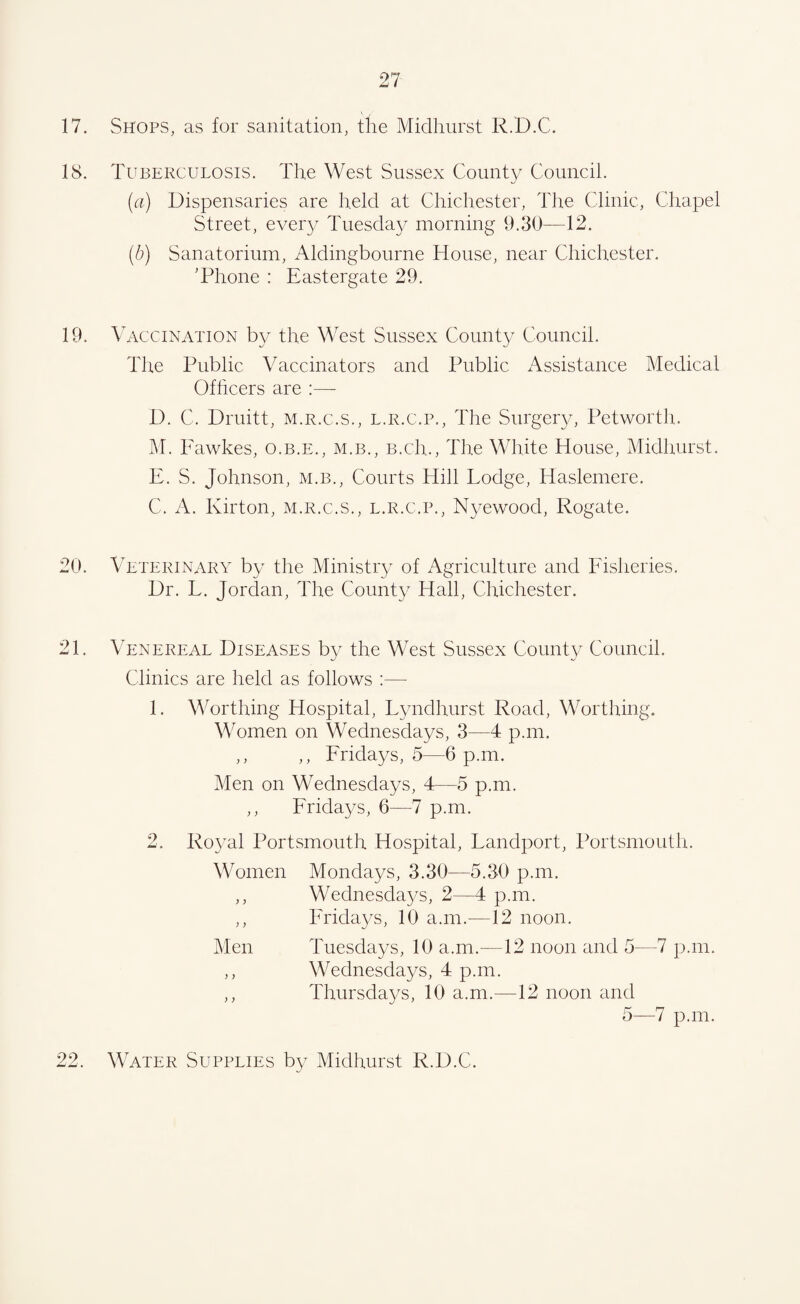 17. Shops, as for sanitation, the Midhurst R.D.C. 18. Tuberculosis. The West Sussex County Council. (a) Dispensaries are held at Chichester, The Clinic, Chapel Street, ever}/ Tuesday morning 9.30—12. (.b) Sanatorium, Aldingbourne House, near Chichester. 'Phone : Eastergate 29. 19. Vaccination by the West Sussex County Council. The Public Vaccinators and Public Assistance Medical Officers are :— D. C. Drnitt, m.r.c.s., l.r.c.p., The Surgery, Petworth. M. Fawkes, o.b.e., m.b., b.cIl, The White House, Midhurst. E. S. Johnson, m.b., Courts Hill Lodge, Haslemere. C. A. Kirton, m.r.c.s., l.r.c.p., Nyewood, Rogate. 20. Veterinary by the Ministry of Agriculture and Fisheries. Dr. L. Jordan, The County Hall, Chichester. 21. Venereal Diseases by the West Sussex County Council. Clinics are held as follows :— 1. Worthing Hospital, Lyndhurst Road, Worthing. Women on Wednesdays, 3—4 p.m. ,, ,, Fridays, 5—6 p.m. Men on Wednesdays, 4—5 p.m. ,, Fridays, 6—7 p.m. 2. Royal Portsmouth Hospital, Landport, Portsmouth. Women Mondays, 3.30—5.30 p.m. ,, Wednesdays, 2—4 p.m. ,, Fridays, 10 a.m.—12 noon. Men Tuesdays, 10 a.m.—12 noon and 5—7 p.m. ,, Wednesdays, 4 p.m. ,, Thursdays, 10 a.m.—12 noon and 5—7 p.m. 22. Water Supplies by Midhurst R.D.C.