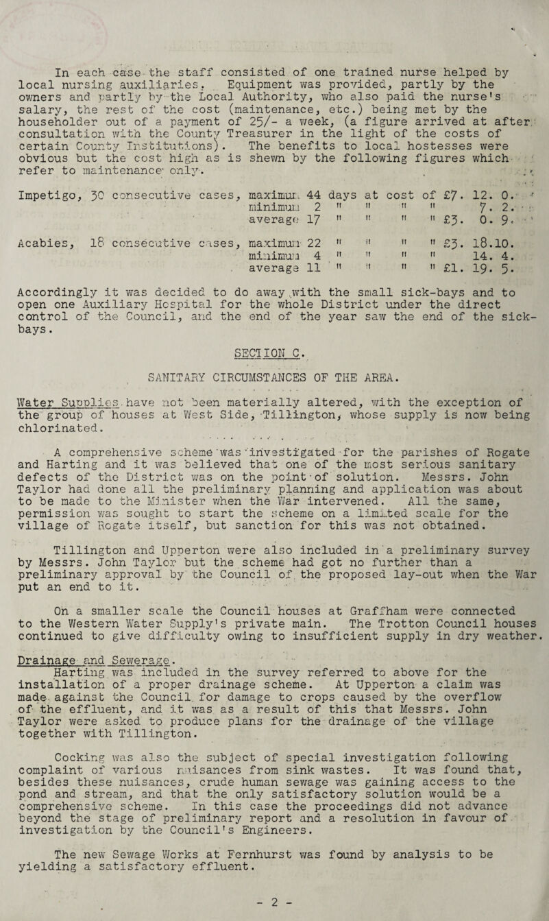 In each ca-se-the staff consisted of one trained nurse helped by local nursing auxiliaries. Equipment was provided, partly by the owners and partly by the Local Authority, who also paid the nurse's salary, the rest of the cost (maintenance, etc.) being met by the householder out of a payment of 25/- a week, (a figure arrived at after, consultation with the County Treasurer in the light of the costs of certain County Institutions). The benefits to local hostesses were obvious but the cost high as is shewn by the following figures which refer to maintenance’ only-. . :* Impetigo, 50 consecutive cases, maximum 44 days at cost of £7. 12. 0. •• minimum 2     7. 2. • : average 17     £5. 0. •‘ Acabies, 18 consecutive cases, maximum 22 ” minimum 4  average 11 ” it 11 11 ri 11 11 £1. 18.10. 14. 4. 19. 5. Accordingly it was decided to do away.with the small sick-bays and to open one Auxiliary Hospital for the whole District under the direct control of the Council, and the end of the year saw the end of the sick¬ bays . SECTION C. SANITARY CIRCUMSTANCES OF THE AREA. » Water Supplies.have not been materially altered, with the exception of the group of houses at West Side, Tillington, whose supply is now being chlorinated. A comprehensive scheme 'was ''investigated for the parishes of Rogate and Harting and it was believed that one of the most serious sanitary defects of the District was on the point-of solution. Messrs. John Taylor had done all the preliminary planning and application was about to be made to the Minister when the War intervened. All the same, permission was sought to start the scheme on a limited scale for the village of Rogate itself, but sanction for this was not obtained. Tillington and Upperton were also included in a preliminary survey by Messrs. John Taylor but the scheme had got no further than a preliminary approval by the Council of. the proposed lay-out when the War put an end to it. !.'■■■ On a smaller scale the Council houses at Graffham were connected to the Western Water Supply's private main. The Trotton Council houses continued to give difficulty owing to insufficient supply in dry weather. Drainage and Sewerage. Harting was included in the survey referred to above for the installation of a proper drainage scheme. At Upperton a claim was made, against the Council, for damage to crops caused by the overflow of the effluent, and it was as a result of this that Messrs. John Taylor were asked to produce plans .for the drainage of the village together with Tillington. Cocking was also the subject of special investigation following complaint of various nuisances from sink wastes. It was found that, besides these nuisances, crude human sewage was gaining access to the pond and stream, and that the only satisfactory solution would be a comprehensive scheme. In this case the proceedings did not advance beyond the stage of preliminary report and a resolution in favour of investigation by the Council's Engineers. The new Sewage Works at Fernhurst was found by analysis to be yielding a satisfactory effluent.
