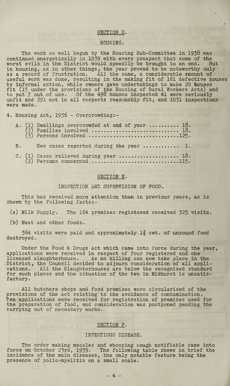 SECTION D. HOUSING. The work so well begun by the Housing Sub-Committee in 1958 was continued energetically in 1959 with every prospect that some of the worst evils in the District would speedily be brought to an end. But in housing, as in other things, the year proved to be noteworthy only as a record of frustration. All the same, a considerable amount of useful work was done, resulting in the making fit of l6l defective houses by informal action, while owners gave undertakings to make 20 houses fit (15 under the provisions of the Housing of Rural Workers Acts) and to put 7 out of use. Of the 498 houses inspected 41 were seriously unfit and 291 not in all respects reasonably fit, and 1051 inspections were made. . 4. Housing Act,-1958 - Overcrowding:- A. (l) Dwellings overcrowded at end of year . 18. (2) Families involved .. l8. (5) Persons involved .125 • B. New cases reported during the year . 1. C. (l) Cases relieved during year . l8. (2) Persons concerned ... ..115. SECTION'E. • • • INSPECTION AND SUPERVISION OF FOOD. This has received .more attention than in previous years, as is shewn by the following .facts:-. • • • ■ • . (a) Milk Supply. The 164 premises-registered received 525 visits. (b) Meat and other foods. . 564 visits were paid and approximately- if cwt. of unsound food destroyed. Under the Food & Drugs Act which came into force during the year, applications were received in respect of four registered and one licensed slaughterhouse. .As no killing can now take place in the District, the Council decided to adjourn consideration of all appli¬ cations. All the Slaughterhouses are below the recognised standard for such places and the situation of the two in Midhurst is unsatis¬ factory. All butchers shops and food premises were circularised of the provisions of the Act relating to the avoidance of contamination. Ten applications were received for registration of premises used for the preparation of food, and consideration was postponed pending the carrying out of necessary works.. SECTION F. INFECTIOUS DISEASE. The order making measles and whooping cough notifiable came into force on October 25rd, 1959* The following table shews in brief the incidence of the main diseases, the only notable feature being the presence of polio-myelitis on a small scale.