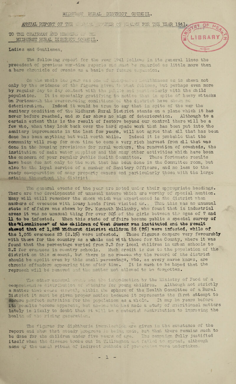 X MIDHUR3T.RURAL DISTRICT COUNCIL. ANNUAL REPORT OF THE .. jJ :.VL _mlTCSR_OF HD TO TEE CHAIRMAN AND M2MESRJ of IHD MIDHURST RURAL DISTRICT COUNCIL. Ladies and. Gentlemeny The following -report for the /ear 1941 follows in its general lines the precedent of previous war-time .reports and must he regarded as little more than a bare chronicle of events as a basis for future e,mansion. On the whole only by the evidence oho year 7as one of the figure c i irp'r« ts -v c -1 by regular day to day contact with the p T ' - L' .. .1 Xp 6a . o J n ••/.'hat an d n---r.it hi ness as is shewn not follows, but perhaps even more ..rt:Uu.larly with the child o r> ' OjJ . .te o-p heavy attacks population, It is specially gratifying to notice that in bn Portsmouth the overcrowding conditions oi the district have sin-on no deterioration,. Indeed it would be true to say that in spite of the war the sanitary condition of the Midhurst Rural District stands on a plane which it has never before reached,, and so far shews no sign of deterioration. Although to a certain extent this is the result of factors beyond our control there will be a few who, when they look back over the hard spade work that has been put into the sanitary improvements in the last few years, will not agree that all that has been done has been anything but well worth while. Indeed it is probable that the community will reap for some time to come a very rich harvest from all that was done in the housing provisions for rural workersthe renovation of cowsheds, tho institution of main water supplies and the many other activities which have been the concern of your regular Public Health Committee. These fortunate results have been due not only to bhe work that has been done in the Committee room, but also to the loyal service of a number of Sanitary Officers, and no less to tho ready co-oporation of many property owmers and particularly those with the largo estates throughout the district The general events of the year are noted under their appropriate headings. There are two developments of unusual nature which are worthy of special mention. Many will still remember the shock which was experienced in -the. district when numbers of evacuees with lousy heads first visited us... Thau this was no unusual state of affairs was shewn by Dr. Kenneth Mellanby, who found that in industrial areas it was no unusual thing for over 50% of the girls between the ages of 7 and UL to be infested. When this state of affairs became public a special survey of t&e'teleaalinese*1 of the shxld*raa of West Sussex ras instituted and the result showed that of 1,288 Midhurst district ohildren 26 (2$) were infested, while of the 1,055 evacuees 25 (2.1%) were infested. These figures compare very favourably with those for the country as a -whole and with those for the County, where it was found that the percentage varied from 3.3 for local children in urban schools to 2.2 for evacuees in country schools. Much credit is due to the population of the district on this account, but there is no roaeon x\?hy the record of the district should be spoilt even by this small percentage, who, as every nurse knows, are chronic offenders appearing time after time. It is much to be honed that the reproach will be removed end tho matter not allowed to bo forgotten. The other unusual v t .-/as the introduction by the Ministry of Hood of a comprehensive distribution oi ■•r tsmins for young children. Although not strictly a matter that uineatly within the sphere of the Health Committee of a Rural District it must be given proper notice because it represents the first attempt to Secure perfect nutrition for the population as a whole. It may be years before its results become apparent, but no-one who has made a study of nutritional matter lately is likely to doubt that .it will be a material contribution to improving the health of i no rising generation.* The figures for diphtheria im report and shew that steady progress be done for the children under five none o,f the usual ritual of indirect methods c imiTii sat roi: are given in is bt;Dig made, but that years of age. The camr . Till in gton n.,o failed 1 methods of pic. - , i yn tho substance of the there remains much to aign fully justified o spread, although sure undertaken.