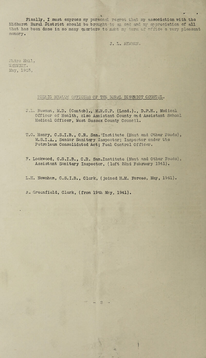 Finally, I must express my personal regrot that my association with the Midhurst Rural District should be brought-to ail end and my appreciation of all that has been done in so many quarters to make my term of office a very pleasan memory. J. T J J • * 'Lire Hall. Vj. tXVv j_L/ f 1 Q * ~ klxQ.y % _l ' _!_■ * FU BLIC HEAL riLf OFFICERS OF THE RURAL DISTRICT COUNC XL. j.L, Newman, M.D. (Cantab)., M.R.C.P. (Lond.)., D.P.H., Medical Officer of Health, also Assistant County and Assistant School Medical Officer, West Sussex County Council. T.G. Henry, C.S.I.B., C.R, San. Institute (Meat and Other Foods), M.S.I.A., Senior Sanitary Inspector; Inspector under the Petroleum Consolidated Act; Fuel Control Officer. F. Lockwood, C.S.I.B,, C.R. San.Institute (Meat and Other Foods), Assistant Sanitary Inspector, (left 22nd February 1941). L.II. Nownham, C.S.I.B., Clerk, ( joined H.M. Forces, May, 1941). A. Greenfield, Clerk, (from 19th May, 1941)