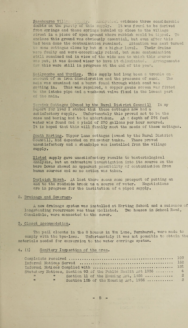 Basebcurne Villa .a Analy A.-al evidence threw considerable doubts on the purity of this supply* It was found to be derived from springs and those springs bubbled up close to the village street in a piece of open ground where rubbish could be tipped. To oncloso this ground was obviously essential, but even after this had been done the contamination remained. Attention was next turned to some cottages close by but at a higher level. Their drains were faulty and were‘accordingly relaid, but some contamination still remained and in view of tho wide use to which this source was put, it was deemed wiser to have it chlorinated. Arrangements tor this were still in progress at the end of the yea*0*. Holly combe and Uardley. This supply had long been a trouble on account of an iron discoloration and the presence of sand. The main was examined and a burst found through which sand was getting in* This was repaired, a copper gauze screen was fitted to the intake pipe and a wash-out valve fixed in the lowest part of the main. Teowick Cottages (Owned by the Rural District Council) In my report for 1940 I stated that these cottages now had a satisfactory supply. Unfortunately this proved not to be the case and boring had to be undertaken. At a depth of 276 feet water was found end a yield of 270 gallons per hour secured. It is hoped that this will finally meet the needs of these' cottages. South Harting. Tipper Lane cottages (owned by the Rural District Council), had depended on rainwater tanks. These proved unsatisfactory and a standpipe was installed from the village supply. Listed supply gave unsatisfactory results to bacteriological analysis, but an exhaustive investigation into its source on the bare Downs shewed no apparent possibility of contamination from human sources and so no action was taken. Durleigh Marsh. At last there scorns some prospect of putting an end to tho roadside brook as a source of water. Negotiations are in progress for the institution of a piped supply. 2, Drainage and Sewerage. A new drainage system was installed at Hr.rting School and a nuisance of longstanding recurrence was thus abolished. Two houses in School Road, Camelsdale, were connected to the sewer. 5. Closet Accommodation,. Tho pail closots in the 8 houses in Van Lane, Bernhurst, were made to comply with tho bye-laws. Unfortunately it was not possible to obtain the materials needed for conversion to tho water carriage system. 4. (i) Sanitary Inspection of the area. Complaints received ... 109 Informal Notices Served ..... 102 Informal Notices Complied with .. 181 Statutory Notices, Section 93 of the Public Health Act 1936 ........ 4 ??  Section 11 of the Housing i^ct, 1936 . 2 M ” Section 155 of the Housing Act, 1936 . 2