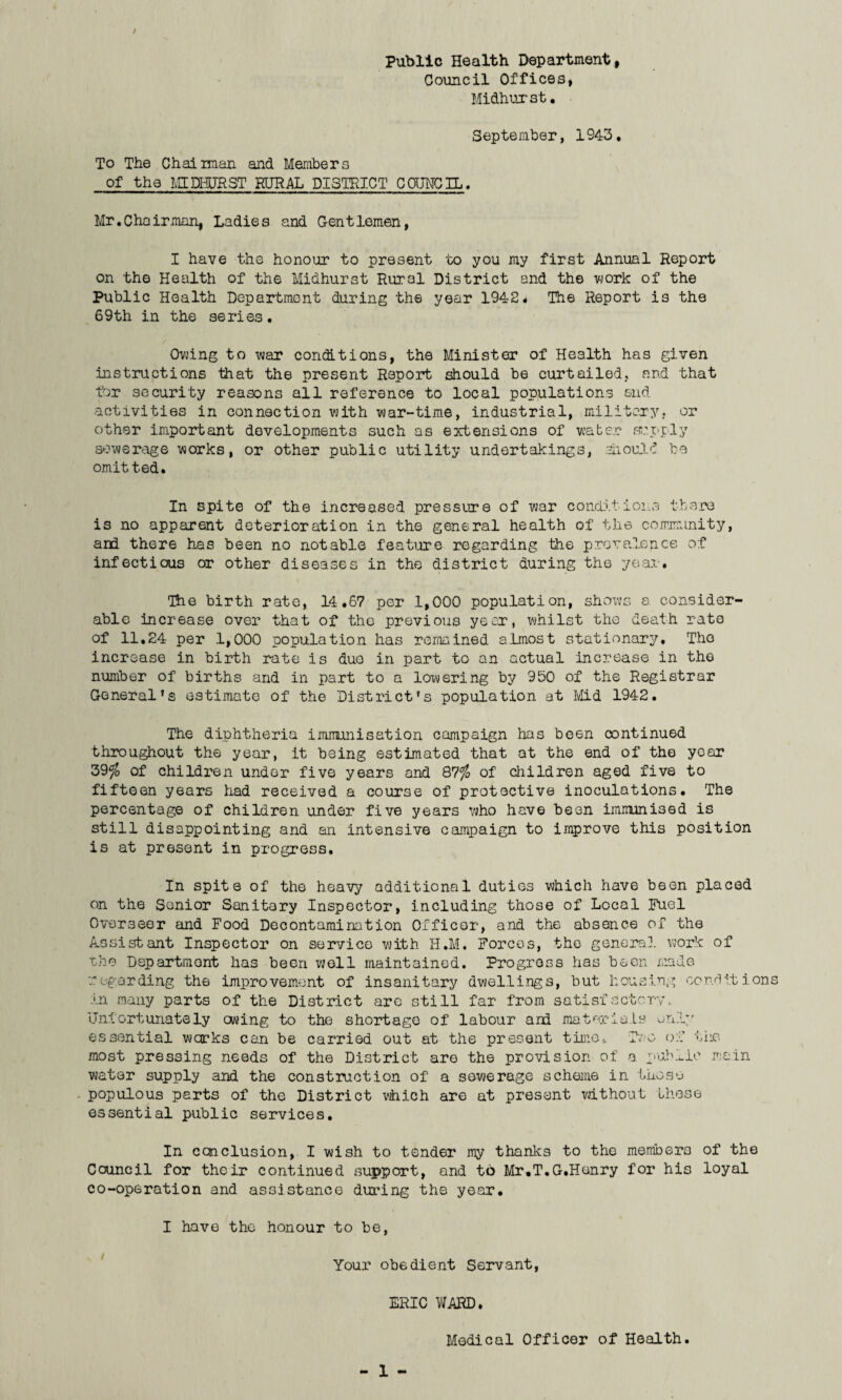 / Public Health Department, Council Offices, Midhurst. September, 1943. To The Chairman and Members of the MIDHIRST RURAL DISTRICT COUNCIL. Mr. Chair man, Ladies and Gentlemen, I have the honour to present to you my first Annual Report on the Health of the Midhurst Rural District and the work of the Public Health Department during the year 1942# The Report is the 69th in the series. Owing to war conditions, the Minister of Health has given instructions that the present Report should be curtailed, and that for security reasons all reference to local populations end activities in connection with war-time, industrial, military, or other important developments such as extensions of water supply sewerage works, or other public utility undertakings, should be omitted. In spite of the increased pressure of war conditions there is no apparent deterioration in the general health of the community, and there has been no notable feature regarding the prevalence of infectious or other diseases in the district during the year. The birth rate, 14.67 per 1,000 population, shows a consider¬ able increase over that of the previous year, whilst the death rate of 11,24 per 1,000 population has remained almost stationary, Tho increase in birth rate is due in part to an actual increase in tho number of births and in part to a lowering by 950 of the Registrar General’s estimate of the District’s population at Mid 1942. The diphtheria immunisation campaign has been continued throughout the year, it being estimated that at the end of the year 39$ of children under five years and 87°fo of children aged five to fifteen years had received a course of protective inoculations. The percentage of children under five years who have been immunised is still disappointing and an intensive campaign to improve this position is at present in progress. In spite of the heavy additional duties which have been placed on the Senior Sanitary Inspector, including those of Local Fuel Overseer and Food Decontamination Officer, and the absence of the Assistant Inspector on service with H.M. Forces, the general work of the Department has been well maintained. Progress has been made regarding the improvement of insanitary dwellings, but housing conditions in many parts of the District are still far from satisfactory. Unfortunately owing to the shortage of labour and materials only essential works can be carried out at the present time. Two of the most pressing needs of the District are the provision of a public main water supply and the construction of a sewerage scheme in those populous parts of the District which are at present without these essential public services. In ccnelusion, I wish to tender my thanks to the members of the Council for their continued support, and to Mr.T.G.Henry for his loyal co-operation and assistance during the year. I have the honour to be, Your obedient Servant, ERIC WARD. Medical Officer of Health.