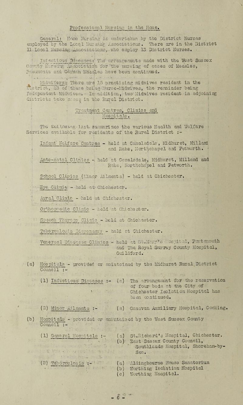 Professional Nursing, in the lime. General: Home Nursing is undertaken by the District Nurses employed by the Local Nursing Associations. Hie re are in the District 11, Local Nur^-ing ABooc3.atio.ns, who employ 13 District Nurses. Iniectious ,diseasesV The' arr&ngements made with the West Sussex County Nursing Association for 'the' nursing of cases of Measles, pneumonia and German 'Me’asles have been continued. . i ■. ■ ■■■-■ . t'-i*1**-- • . • * > » • . ..... • Midwifery,':: There, are 15 practising midwives resident in the l.Lstrict , 13 of : these being:lh.irse--iildwiv9s, the remainder being Independent Midrilvee, • In addition, two”Midwives resident in ad-joining districts take .coses in the Rural District. %* * Treatment Centres, Clinics and ; 1 ' Hospitals. The t.io.llow.i-ng llstu summarises the various Health and Welfare • Services available for residents of the Rural District :- Infant Welfare Centres - held at Camelsdale , Midhurst, Millard . and Rake, Northchapel and Pet worth. » V *• Ante-natal Clinics - held at Came Is da le, Midhurst, Milland and R ak e, Nor the hope 1 and P etvra rth. School Clinics (Minor Ailments) - held at Chichester. • Eye. Clin: n - held at-Chichester. Aural Clinic - held at Chichester. Ortho pa edic Clinic - held at Chi Chester. Speech Therapy Clinic - held at Chichester. Tuberculosis Dispensary - held at Chichester. Venereal Pis oases Clinic a - held at St. Harr* s' 'nspital, 'Portsmouth and The Royal Surrey County Hospital, Guildford. (a) Hospit els - provided or maintained by the Midhurst Rural District Council (1) InfectiouA Discases :~ (a) The arrangement for the reservation of four beds at the City of Chichester Isoloti on Hospital has be en co nti nue d. (2) Minor Ailment (a) Genevan Auxiliary Hospital, Cocking (b) Hospitals - provided or maintained by the West Sussex County Council (1) Cone ra 1 Hospit a 1 s : (2) Tdbdrculosis : - (a) St.Richard’s Hospital, Chichester. (b) 3ast Sussex County Council, Southlands Hospital, Shoreham-by. Sea. % / (a) Aldingbourne House Sanatorium (b) Worthing Isolation Hospital (c) Worthing Hospital.