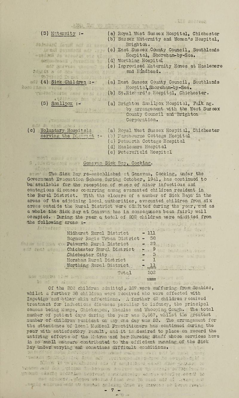(3) Maternity :- . (4) Sick Children i (5) Smallpox : (c) Voluntary Hqsdit ale serving the Distem. ct ; - (a) Royal West Sussex Hospital* Chichester (b) Sussex Maternity and Women’s Hospital, Brighten. (c) East Sussex County Council, Southlands Hospital, Shoreham-by-Sea. (d) Worthing Hospital (e) Improvised Maternity Hones at Haslemere and Eindhead. (a) East Sussex County Council, Southlands ■ Hospital, Shoreham-by-Sea. (b) St.Richard*s Hospital, Chichester. (a) Brighton Smallpox Hospital, Bulk. ng. by arrangement with the West.Sussex County Council and 'Bright on Corporation. (a) Royal West Sussex Hospital, Chichester (b) Easebourne Cottage Hospital (c) Petworth Cottage Hospital (d) Haslemere Hospital (e) Petersfield Hospital ' - ■ : .Ganavan Sick Bay, Cocking. « 1 The Sick Bay re-established at Ganavan, Cocking, under.the Government Evacuation .-Scheme during October, 1941, has continued to be available for the reception;of cases of minor infectious and contagious diseases occurring among evacuated children resident in the Rural District. With the closure of a number of Sick Bays' in the areas of the adjoining local, authorities, evacuated children from, six areas outside the Rural District were admitted' during the year,-'and as a whole the Sick Bay at Ganavan has in consequence been fairly well occupied. • During the year a total of 202 children were admitted from the following'areas - •_  , ... Midhurst Rural District - Ill Bognor Regis Urban District - 38 Petworth Rural District - 29. Chichester Rural District - . 9 ..Chichester. City ,. 07. *!• O Horsham Rur a 1 Dist ric t 1 Worthing Rural District. - _ 11 Total 202 Of the 202 children admitted,- 107 were -suffering from; Scabies, whilst a further 38 children were received who were affected with Impetigo and other skin affections. A further 42 children received treatment for infectious diseases peculiar to infancy, the principal causes being Mumps, Chickenpox, Measles and Whooping Gough. Ihe total number of patiait days during the year was 3,667, whilst the greatest number of children resident on any one day; was' 20. The arrangement for the attendance 'of local Medical practitioners has continued during the year with satisfactory result, and it is-;.desired to place-on record the untiring efforts-of the Matron -;and her-Nursing Staff whose services have in no 'small measure 'Contributed to ‘.the efficient running,of the Sick Bay-under varying arid sometimes difficult conditions. ■ \ . V \ '* • ’* . . » A * • r . ! . a;' j?- f- t 5 V ,. ;