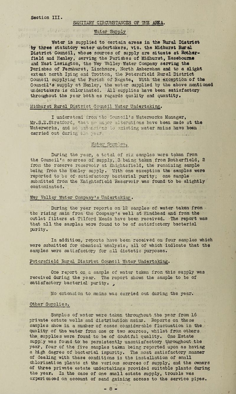 Section III SANITARY CIRCUMSTANCES OF THE AREA. Water Supply • • . *' .... • ^ * Water is supplied to certain areas in the Rural District by three statutory water undertakers, viz. the Midhurat Rural District-Council, whose sources of supply are situate at Bother* field and Henley, serving the Parishes of Midhurst, Easeboume and West Lavington, the Wey Valley Water Company serving the Parishes of Femhurst, Linchmere, North Ambersham and to a slight extent north Iping and Trotton, the Petersfield Rural District Council supplying the Parish of Rogate, With the exception of the Council1'a supply at Henley, the water supplied by the above mentioned undertakers is chlorinated. All supplies have been satisfactory throughout the year both as regards quality and quantity, V * . ' ‘ -•» ’ : Midhurst Rural District Council Water Undertaking. I understand from tho Council’s Waterworks Manager, Mr.S.E,Stratford, that no major alterations have been made at the Waterworks, and no oxtunrirns Cj existing water mains have been carried out during blr- year,- . 'Water Samples• During the year, a total of six samples were taken from the Council’s sources of supply, 3 being taken from Bother field, 2 from the reserve reservoir at SlightsfieId, the remaining sample being from the Henley supply. With one exception the samples were reported to be of■satisfactory bacterial purity; one sample submitted from the Knightsfield Reservoir was found to be slightly contaminated. Wey Valley Water Company’s Undertaking,. During the year reports on 12 samples of water taken from the rising main from the Company’s well at Hindhead and from the outlet filters at Tilford Meads have been received. The report was that all the samples were found to be of satisfactory bacterial purity. In addition, reports have been received on four samples which were submitted for chemical analysis, all of which indicate that the samples were satisfactory for all dietetic purposes. Petersfield Rural District Council Water Undertaking. One report on a sample of water taken from this supply was received during the year. The report shows the sample to be of satisfactory bacterial purity* 0 .... *- ‘ r- , ‘ No extension to mains was carried out during the year. Other Supplies. Samples of water were taken throughout the year from 16 private estate wells and distribution mains. Reports on these samples show in a number of cases considerable fluctuation in the quality of the water from one or two sources, whilst from others the. supplies were found to be of doubtful quality. One Estate supply was found to; be persistently unsatisfactory throughout the year, four of the five samples taken being reported upon as having a high degree of bacterial impurity. The most satisfactory manner of dealing with these conditions is the installation of small chlorination plants at the various sources of supply, and the owners of three private estate undertakings provided suitable plants during the year. In the case of one small estate supply, trouble was experienced on account of sand gaining access to the service pipes.