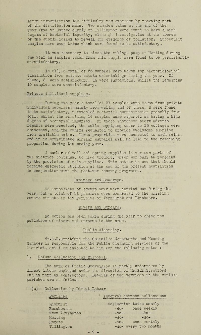 After investigation the difficulty was overcome by renewing part of the distribution main. Two samples taken at the end of the year from an Estate supply at Tillington were found to have a high degree of bacterial .impurity, although investigation at the source of the supply failed to reveal any evidence of pollution. Subsequent samples have been taken which were found to be satisfactory. It was necessary to close the village pump at Hurting during the year as samples taken from this supply were found to be persistently un satisfactory. In all, a total of 53 samples wore taken for bacteriological examination from private estate undertakings during the year. Of these, 2. were satisfactory, 14 were suspicious, whilst the remaining 10 samples wore unsatisfactory. 9 • ^ Private individua1 supplies. During hie year a total'of 31 samples were taken from private individual supplies, mainly from, wells, and of these, 8 were found to be satisfactory, soil, whi 7 revealed bacterial contamination probably from st the remaining 16 samples were reported as having a high degree of bacterial impurity. Of those instances where adverse reports were received, the wells supplying water to 13 cottages were co.nde.mied, and the owners requested to provide wholesome supplies from available mains. Three properties wjere connected to such mains, and it is anticipated similar supplies will be laid to the remaining properties during the coming year. A number of well and spring supplies in various parts of the district continued to give trouble, which can only be remedied by the provision of main supplies. This matter is one that should receive energetic attention at the end of hie present hostilities in conjunction with the post-war housing programme. Drainage and Sewerage. No extensions of sewers have been carried out during the year, but a total of 11 premises were connected to the existing sewers situate in the Parishes of Pernhurst and Linchmere. Rivers and Streams. No action has been taken during 'the year to check the pollution of rivers and streams in the area. pub .lie G le a ns in g. Mr*S.S.Stratford the Council’s Waterworks and Housing Manager is responsible for the Public Cleansing services of the district, and I am indebted to him for the following notes :- 1. Refuse Collection and Disposal. ... . .■ .,.46.., The work of Public Scavenging is partly undertaken by direct labour employed under the direction of Mr.S.S.Stratford end in part by contractors. Details of the services in the various parishes are as follows (a) Collection by Direct Labour Parishes Midhurst Easebourne West Lavington Halting Rogate Tillington Interval between collect!ons Collection twice weekly -do- once weekly -do- -do- -do- -do- -do- once monthly -do- every two months