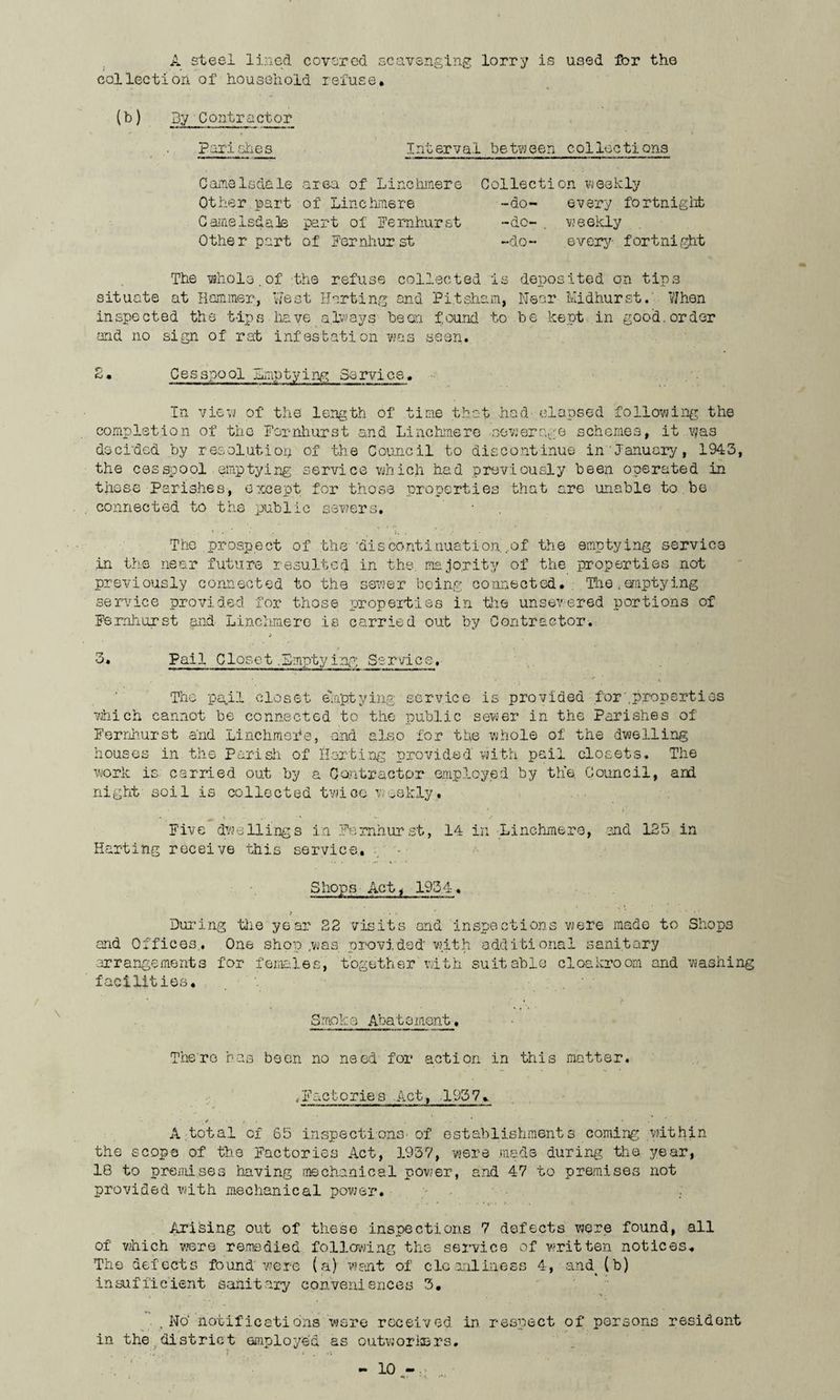 A steel lined covered scavenging lorry is used Ibr the collection of household refuse. (b) By Contractor Parishes Interval between collections Game Is dale area of Line Inner e Collection weekly Other part of Line Inner© -do- every fortnight Camelsdale part of Fernhurst -do- . weekly Other part of Ferniiurst -do- every- fortnight The whole.of the refuse collected is deposited on tips situate at Hammer, West Her ting and Pi.tsham, Near Midhurst. When inspected the tips have always bean found to be kept in good, order and no sign of rat infestation was seen. 2. Cesspool emptying Service, In view of the length of time that had elapsed following the completion of the Ferniiurst and Linchmer© sewerage schemes, it vjas decided by resolution of the Council to discontinue in'January, 1943, the cesspool emptying service which had previously been operated in these Parishes, except for those properties that are unable to be connected to the public sewers. * V * r ». , • • . ' •• The prospect of the 'discontinuation.,of the emptying service in the near future resulted in the majority of the properties not previously connected to the sewer being connected. The.emptying service provided for those properties in tube unsewered portions of Fernhurst and Linchmere is carried out by Contractor. 3* Pai 1 C lose t. Empty i ng So rvi c e. ■ , ► ■' •, ** ■ • r ■ v The pail closet emptying service is provided for .properties which cannot be connected to the public sewer in the Parishes of Fernhurst and Linchmere, and also for the whole of the dwelling houses in the Parish of Hurting provided with pail closets. The work is carried out by a Contractor employed by the Council, and night soil is collected twice weekly. Five dwellings in Fernhurst, 14 in Linchmere, and 125 in Harting receive this service. Shops Actj 1954. During the year 22 visits and inspections were made to Shops and Offices. One shop ;was provided* with additional sanitary arrangements for females, together with suitable cloakroom and washing facilities. Smoka Abatoment . Thero has been no need for action in this matter. ,Factorie s Act, 195 7. , . . • • • A total of 65 inspections-of establishments coming within the scope of the Factories Act, 1937, were made during the year, 18 to premises having mechanical power, and 47 to premises not provided with mechanical power. / : Arising out of these inspections 7 defects were found, all of which were remedied following the service of -written notices. The defects found were (a) want of cleanliness 4, and (b) insufficient Sanitary conveniences 3. , No* notifications were received in respect of persons resident in the district employed as outworkers.