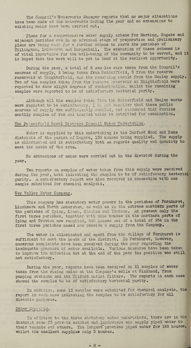 have been made at the waterworks during the year and no extensions to existing mains have been carried out. Rians for a comprehensive ?jater supply scheme for Harting, Rogate and adjacent parishes ere in an advanced stage of preparation and preliminary plans are being made for a further scheme to serve the parishes of Tillington, Lcdsworth and Lurgashall. The execution of these schemes is of vital importance for the well-being of the community to be served, and it is hoped that the work will be put in hand at the earliest opportunity. • During the year, a total of 8 samples were taken from the Council’s sources of supply, 8 being taken from Rotherfield, 5 from the reserve reservoir at Slightsfield, and the remaining sample from the Henley supply. Two of the samples taken from the reserve reservoir at Knightsfiold were reported to show slight degrees of contamination, whilst the remaining samples were reported to be of satisfactory bacterial purity. Although all the samnles taken from the Rotherfield and Henley works were reported to be satisfactory, I do not consider that these public sources of supply are sufficiently sampled, and recommend that routine monthly samples of raw and treated water be submitted for examination. The ?e ter afield Rural District Council Water Undertaking;, Water is supplied by this undertaking in the Durford Wood and Rake districts of the parish of Rogate, 138 houses being supplied. The supply is chlorinated and is satisfactory both as regards quality and quantity to meet the needs of the area. No extensions of mains were carried out in the district during the year. Two reports on samples of water taken from this supply were received during the year, both indicating the samples to be of satisfactory bacterial purity, A satisfactory report was also received in connection with one sample submitted for chemical analysis, Wey Valley Water Company. This company has statutory water powers in the parishes of Fernhurst, Linchmere and North Ambersham, as well as in the extreme northern parts of the parishes of Iping, Linen, Stodham and Trotton. At present only the first three parishes, together with nine houses in the northern parts of Iping and Trotton are supplied, 840 houses out of a total of 954 in the first three parishes named now receive a supply from the Company, The water is chlorinated and apart from the village of Fernhurst is sufficient to meet the needs of the district. In Fernhurst, however, numerous complaiiits have been received during the year regarding the inadequate pressure of water available. Various measures havo been taken to improve the situation but at the end of the year the position was still not satisfactory. During the year, reports have been received on 21 samples of water taken from the rising mains at the Company’s wells at Hindhoad, from pumping stations and the Tilford outlet filters. The reports in each case showed the samples to be of satisfactory bacterial purity. In addition, some 13 samples were submitted for chemical analysis, the report in each case indicating the samples to be satisfactory for all dietetic purposes. Other Sapp Lies, In addition to the three statutory water undertakers, there are in the district some 33 private estates and landowners who supply piped water to their tenants and others. The largostT provides piped water for 165 houses, whilst the smallest supplies only 3 houses.