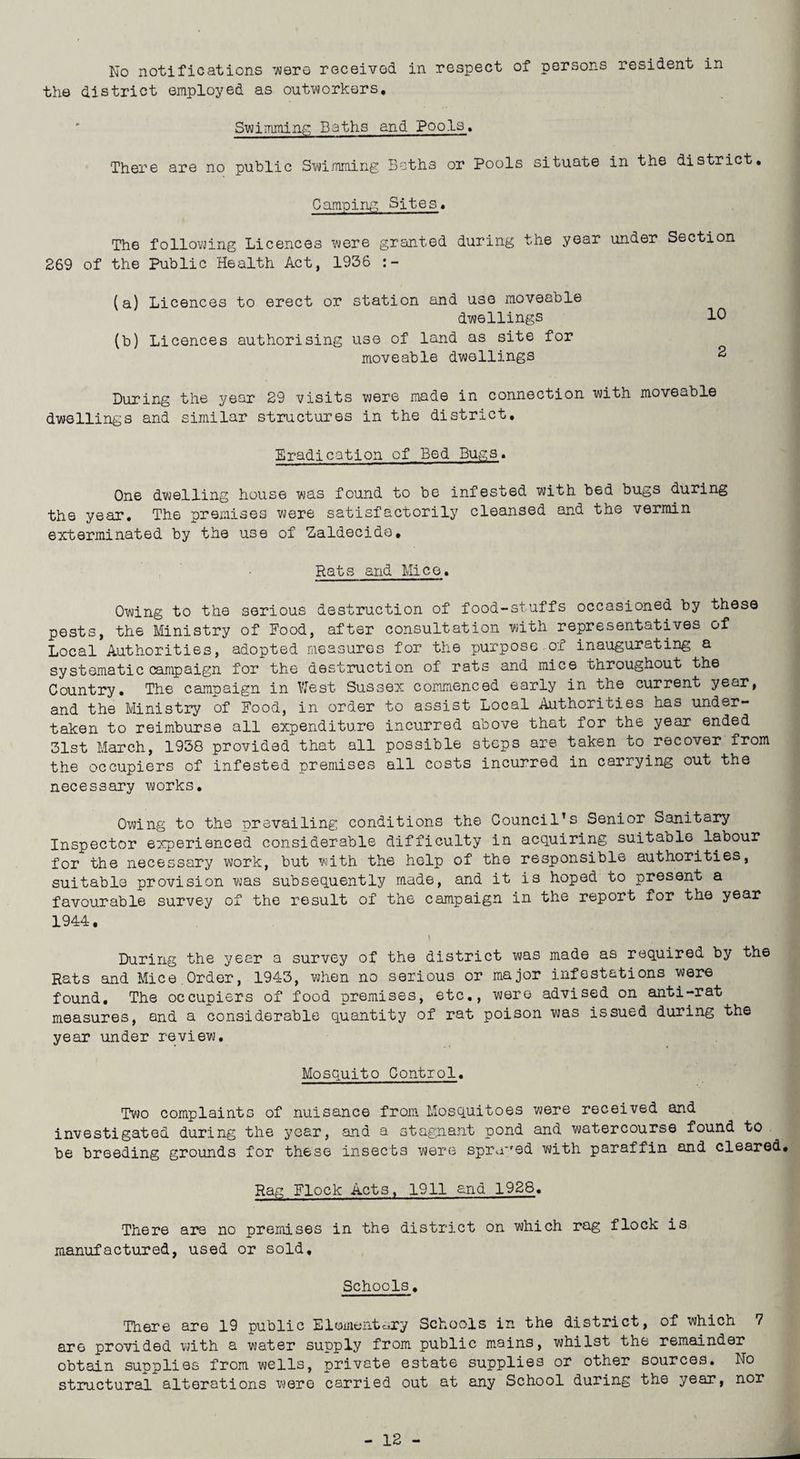 the district employed as outworkers. Swimming Baths and Pools. There are no public Swimming Beths or Pools situate in the district. Camping Sites. The following Licences were granted during the year under Section 269 of the Public Health Act, 1936 (a) Licences to erect or station and use moveable dwellings 10 (b) Licences authorising use of land as site for moveable dwellings 2 During the year 29 visits were made in connection with moveable dwellings and similar structures in the district. Eradication of Bed Bugs. One dwelling house was found to be infested with bed bugs during the year. The premises were satisfactorily cleansed and the vermin exterminated by the use of Zaldecido, Rats arid Mice. Owing to the serious destruction of food-stuffs occasioned by these pests, the Ministry of Food, after consultation with representatives of Local Authorities, adopted measures for the purpose of inaugurating a systematic campaign for the destruction of rats and mice throughout the Country. The campaign in West Sussex commenced early in the current year, and the Ministry of Food, in order to assist Local Authorities has under¬ taken to reimburse all expenditure incurred above that for the year ended 31st March, 1958 provided that all possible steps are taken to recover from the occupiers of infested premises all costs incurred in carrying out the necessary works. Owing to the prevailing conditions the Council’s Senior Sanitary Inspector experienced considerable difficulty in acquiring suitable labour for the necessary work, but with the help of the responsible authorities, suitable provision was subsequently made, and it is hoped to present a favourable survey of the result of the campaign in the report for the year 1944. \ |1 V p During the year a survey of the district was made as required by the Rats and Mice.Order, 1943, when no serious or major infestations were found. The occupiers of food premises, etc., were advised on anti-rat measures, and a considerable quantity of rat poison was issued during the year under review. Mosquito Control. Two complaints of nuisance from Mosquitoes were received and investigated during the year, and a stagnant pond and watercourse found to be breeding grounds for these insects were sprayed with paraffin and cleared. Rag Flock Acts. 1911 and 1928. There are no premises in the district on which rag flock is manufactured, used or sold. Schools. There are 19 public E1amentoXy Schools in the district, of which 7 are provided with a water supply from public mains, whilst the remainder obtain supplies from wells, private estate supplies or other sources. No structural alterations were carried out at any School during the year, nor - 12 -