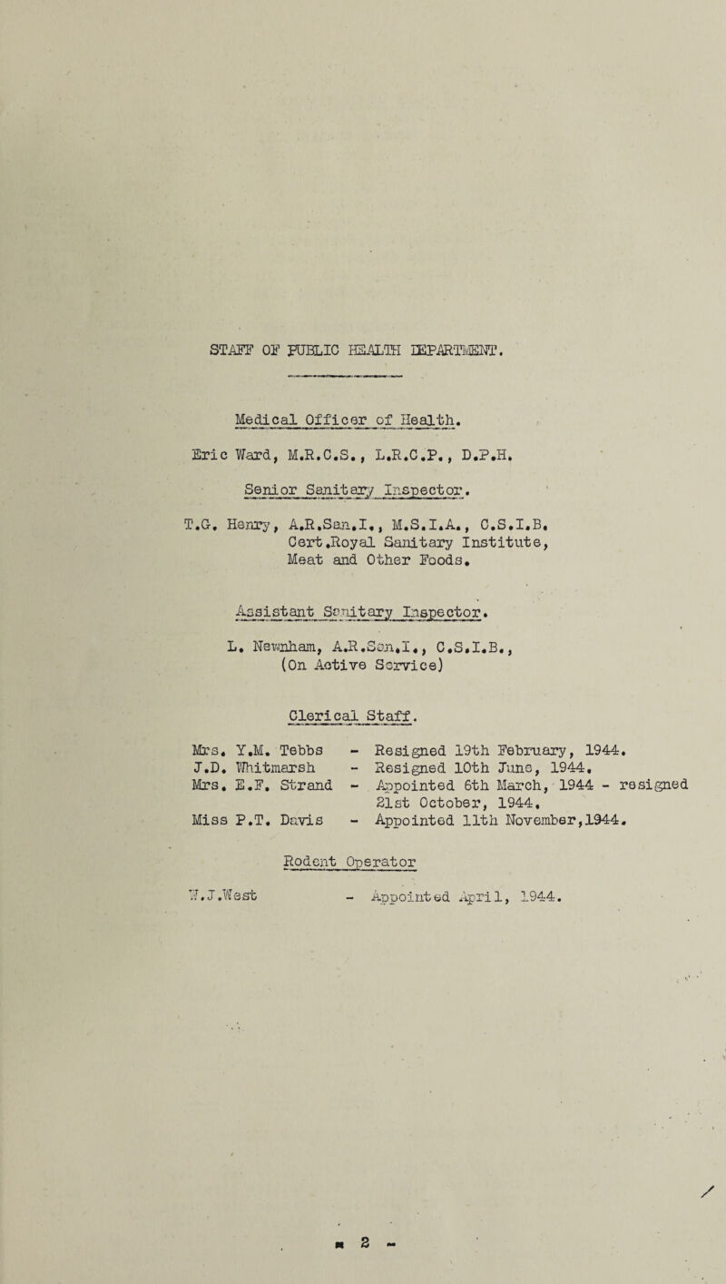 STAFF OF PUBLIC HEALTH IEPAITMENT. Medical Officer of Health. Eric Ward, M.R.C.S., L.R.C.P,, D.P.H. Senior Sanitary Inspector. T.C, Henry, A.R.Saa.I., M.S.I.A., C.S.I.B, Cert.Royal Sanitary Institute, Meat and Other Foods. Assistant Sanitary Inspector. L. Nemham, A.R,San*I,, C.S.I.B,, (On Active Service) Clerical Staff. Mrs. Y.M. Tebbs J.D. Whit marsh Mrs, E.F, Strand Miss P.T, Davis - Resigned 19th February, 1944. - Resigned 10th June, 1944, - Appointed 6th March, 1944 - resigned 21st October, 1944, - Appointed 11th Nov ember, 1944, Rodent Operator W.J.West - Appointed April, 1944.