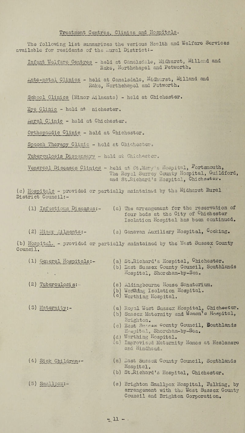 Treatment Centres< Clinics and Hospitals.. The following list summarizes the various Health and Welfare Services available for residents of the ^ural District Infant Welfare Centres - held at Came3.sdale, Midhurst, Mi Hand and Rake, Northchapol and Petuorth, Ante-natal Clinics - held at Camelsdale, Midhurst, MiHand and Rake, Worthchapol and Petworth. School Clinics (Minor Ailments) - held at Chichester. Rye Clinic - held at niChester. Rural Clinic - held at Chichester. Orthopaedic Clinic - held at ChiChester» Spooch Therapy Clinic - hold at Chichester* Tuberculosis Pisponsary - held at Chichester. Venereal Diseases Clinics - held at St.Mary7£ Hospital, Portsmouth, The Royal Surrey County Hospital, Guildford, and St.Richard's Hospital, Chichestor* (a) Hospitals - provided or partially maintained by the Midhurst Rural District Council:- (1) Infectious Diseases:- (a) The arrangement for the reservation of four beds at the City of Chichester Isolation Hospital has been continued. (2) Minor Ailments:- (a) Ganavan Auxiliary Hospital, Cocking. (b) Hospital., -provided or partially maintained by the West Sussex County Council. (1) General Hospitals:- (a) • (b) (2) Tuberculosis:- (a) IS) (3) Maternity:- (a) (b) ( c) (d) (e) (4) Sick Children<- (a) (b) (5) Smallpox:- (a) St.Richard's Hospital, Chichester. Hast Sussex County Council, Southlands Hospital, Shoreham-by-Sea. Rldingbourne House Sanatorium. Worthing Isolation Hospital, Worthing Hospital. Royal West Sussex Hospital, Chichaster. Sussex Maternity and Women's Hospital, Brighton. East Snr.osa: county Council, Southlands Hoapita1, Shoreham-by-Sea• Worthing Hospital. Improvised Maternity Homes at Haslemere and Hindhe ad „ East Sussex County Council, Southlands Hospital, St.Richard's Hospital, Chichester. Brighton Smallpox Hospital, Hulking, by arrangement with the West Sussex County Council and Brighton Corporation,