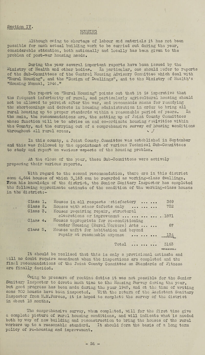 HOUSING Although owing to shortage of labour and materials it has not been possible for much actual building work to be carried out. during the year, considerable attention, both nationally and locally has been given to the problem of post-war housing needs. During the year several important reports have been issued by the Ministry of Health and other bodies* In particular, one should refer to reports of the Sub-Committees of the Central Housing Advisory Committee which deal with Rural Housing, and the Design of Dwellings, and to the Ministry of Health’s Housing Manual, 1944. The report on Rural Housing points out that it is imperative that the frequent inferiority of rural, and particularly agricultural housing should not be allowed to persist after the war, and recommends means for remedying the shortcomings and defects in housing administration in order to bring all rural housing up to proper standards within a reasonable period of years. In the main, the recommendations are, the setting up of Joint County Committees whoso function .will be to advise on and co-ordinate housing activities within the County, and the carrying out of a comprehensive survey <of housing conditions throughout all rural areas. - v ./ In this county, a Joint County. Committee was established in September and this was followed by the appointment of various Technical Sub-Committees to study and report, on various -asp-ects of the housing problem. At the close of the year, these Sub-Committees were actively preparing their various reports. With regard to the second recommendation, there are in this district some 4,644 houses of which 3,163 can be regarded as working-class dwellings. !From his knowledge of the district, the Senior Sanitary Inspector has completed the following approximate estimate of the condition of the working-class houses in the district:- * ' Class 1. Houses in all respects :etisfactory . 369 Class 2. Houses with minor defects only . 722 Class 3. Houses requiring repair, structural alterations or improvement . .,1871 Class 4. Houses appropriate for re-conditioning under-Housing (Rural Workers) Acts. 67 Class 5. Houses unfit for habitation and beyond repair at reasonable expense . 154 Total ... 3163 It should be realised that this is only a provisional estimate and will no doubt require amendment when the inspections are completed and the final recommendations of the Joint County Committee on Standards of fitness are finally decided. ^wing to pressure of routine duties it was not possible for the Senior Sanitary Inspector to devote much time to the Housing Survey during the year, but good progress has been made during the year 1945, and at the time of writing some 700 houses have boon inspected. With the return of the Assistant Sanitary Inspector from H.M.Forces, it is hoped to complete the survey of the district in about 18 months. The comprehensive survey, when completed, will for the first time give a complete picture of rural housing conditions, and will indicate what is needed both by way of new building and reconstruction to bring the houses of the rural workers up to a reasonable standard. It should form the basis of a long term policy of re-housing and improvement.