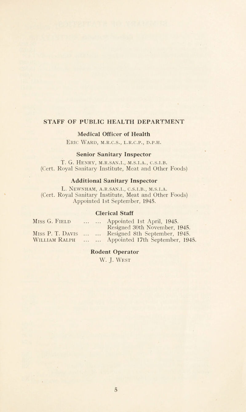 STAFF OF PUBLIC HEALTH DEPARTMENT Medical Officer of Health Eric Ward, m.r.c.s., l.r.c.p., d.p.h. Senior Sanitary Inspector T. G. Henry, m.r.san.i., m.s.i.a., c.s.i.b. (Cert. Royal Sanitary Institute, Meat and Other Foods) Additional Sanitary Inspector L. NeWNHAM, A.R.SAN.I., C.S.I.B., M.S.I.A. (Cert. Royal Sanitary Institute, Meat and Other Foods) Appointed 1st September, 1945. Clerical Staff Miss G. Field . Appointed 1st April, 1945. Resigned 30th November, 1945. Miss P. T. Davis . Resigned 8th September, 1945. William Ralph . Appointed 17th September, 1945. Rodent Operator W. J. West