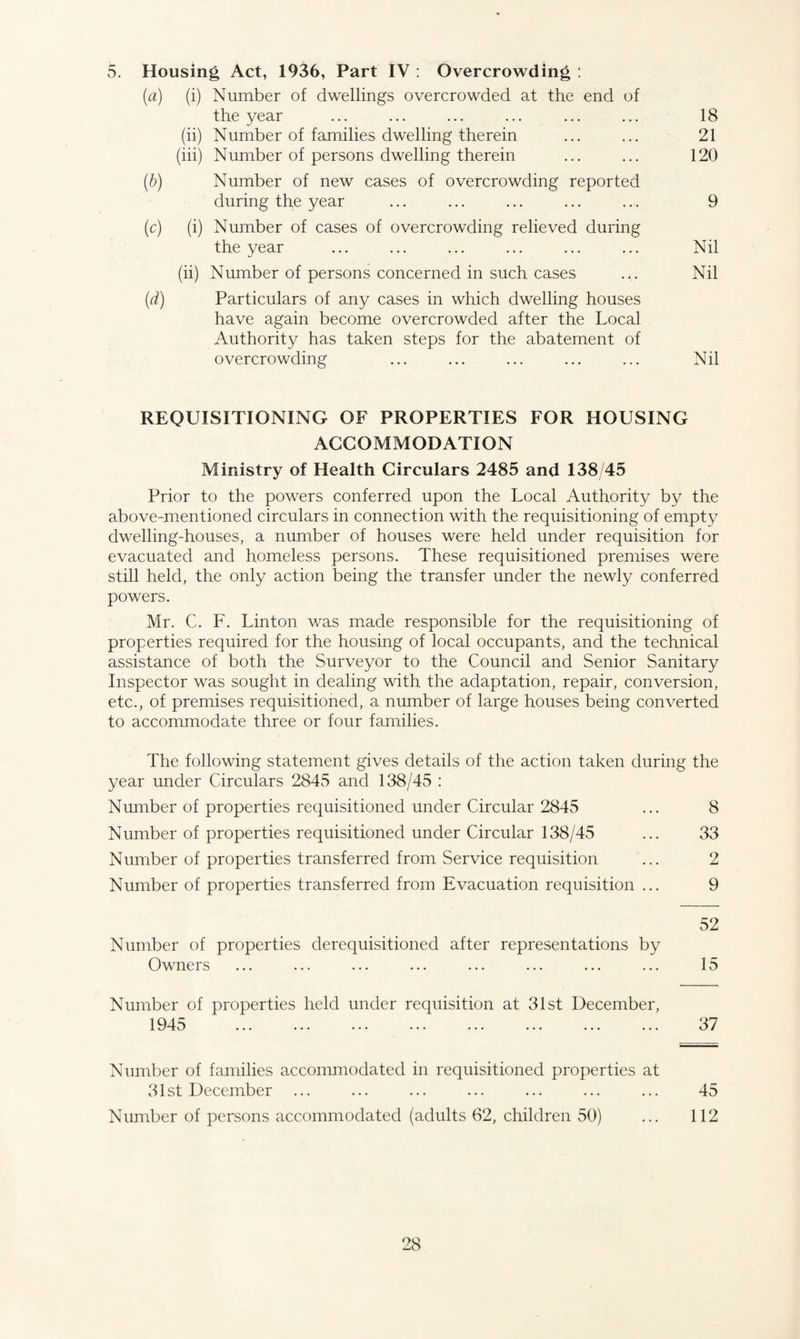 5. Housing Act, 1936, Part IV : Overcrowding : (a) (i) Number of dwellings overcrowded at the end of the year ... ... ... ... ... ... 18 (ii) Number of families dwelling therein ... ... 21 (iii) Number of persons dwelling therein ... ... 120 (b) Number of new cases of overcrowding reported during the year ... ... ... ... ... 9 (c) (i) Number of cases of overcrowding relieved during the year ... ... ... ... ... ... Nil (ii) Number of persons concerned in such cases ... Nil (d) Particulars of any cases in which dwelling houses have again become overcrowded after the Local Authority has taken steps for the abatement of overcrowding ... ... ... ... ... Nil REQUISITIONING OF PROPERTIES FOR HOUSING ACCOMMODATION Ministry of Health Circulars 2485 and 138/45 Prior to the powers conferred upon the Local Authority by the above-mentioned circulars in connection with the requisitioning of empty dwelling-houses, a number of houses were held under requisition for evacuated and homeless persons. These requisitioned premises were still held, the only action being the transfer under the newly conferred powers. Mr. C. F. Linton was made responsible for the requisitioning of properties required for the housing of local occupants, and the technical assistance of both the Surveyor to the Council and Senior Sanitary Inspector was sought in dealing with the adaptation, repair, conversion, etc., of premises requisitioned, a number of large houses being converted to accommodate three or four families. The following statement gives details of the action taken during the year under Circulars 2845 and 138/45 : Number of properties requisitioned under Circular 2845 ... 8 Number of properties requisitioned under Circular 138/45 ... 33 Number of properties transferred from Service requisition ... 2 Number of properties transferred from Evacuation requisition ... 9 52 Number of properties derequisitioned after representations by Owners ... ... ... ... ... ... ... ... 15 Number of properties held under requisition at 31st December, Number of families accommodated in requisitioned properties at 31st December ... ... ... ... ... ... ... 45 Number of persons accommodated (adults 62, children 50) ... 112