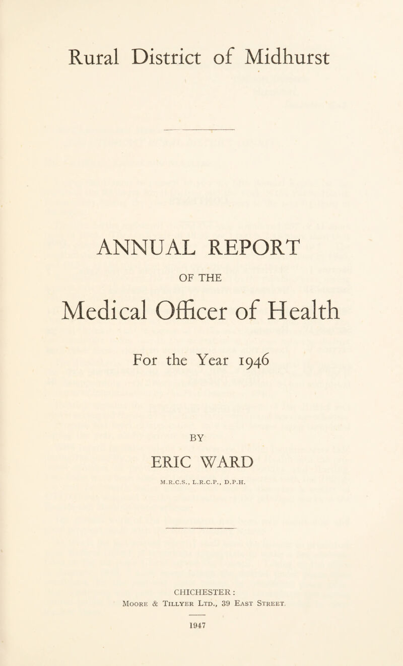 Rural District of Midhurst ANNUAL REPORT OF THE Medical Officer of Health For the Year 1946 BY ERIC WARD M.R.C.S., L.R.C.P., D.P.H. CHICHESTER : Moore & Tillyer Ltd., 39 East Street, 1947