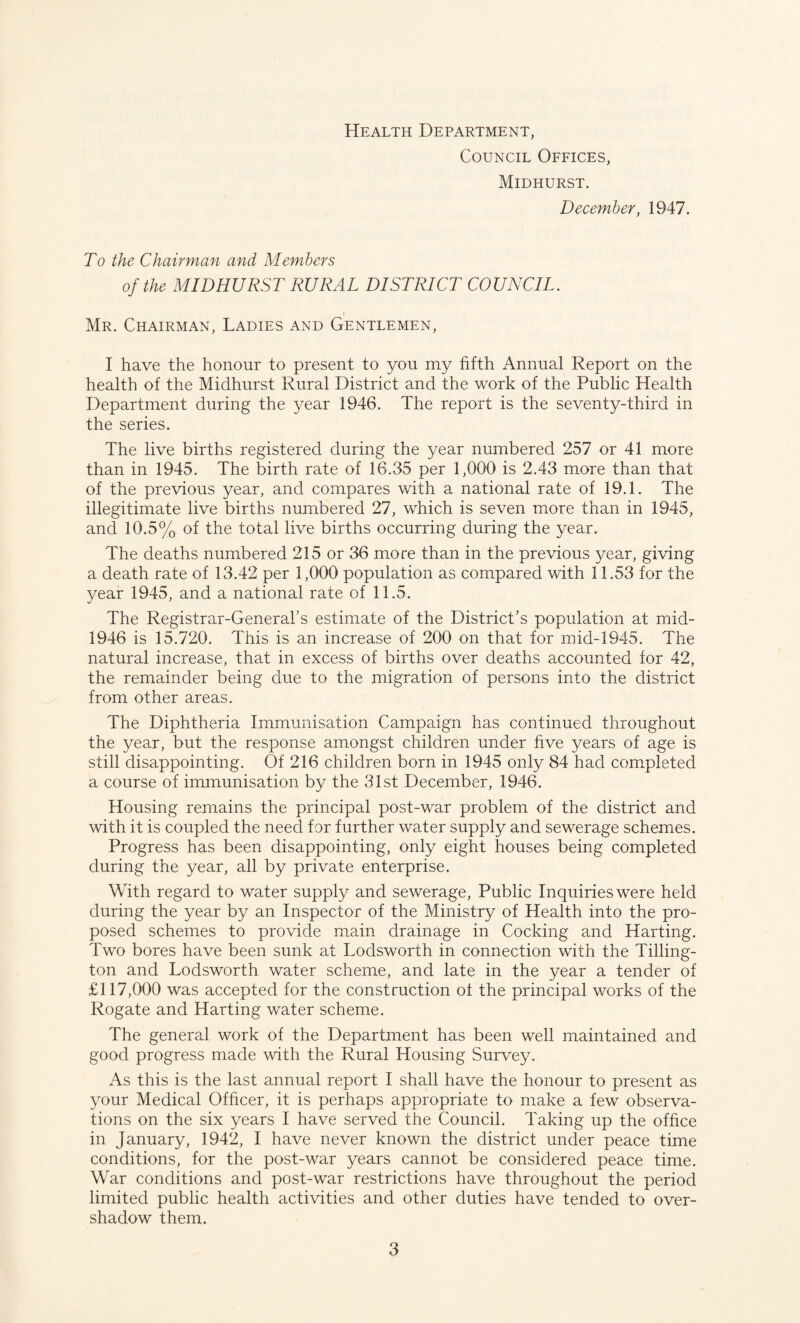 Health Department, Council Offices, Midhurst. December, 1947. To the Chairman and Members of the MID HURST RURAL DISTRICT COUNCIL. Mr. Chairman, Ladies and Gentlemen, I have the honour to present to you my fifth Annual Report on the health of the Midhurst Rural District and the work of the Public Health Department during the year 1946. The report is the seventy-third in the series. The live births registered during the year numbered 257 or 41 more than in 1945. The birth rate of 16.35 per 1,000 is 2.43 more than that of the previous year, and compares with a national rate of 19.1. The illegitimate live births numbered 27, which is seven more than in 1945, and 10.5% of the total live births occurring during the year. The deaths numbered 215 or 36 more than in the previous year, giving a death rate of 13.42 per 1,000 population as compared with 11.53 for the year 1945, and a national rate of 11.5. The Registrar-General’s estimate of the District’s population at mid- 1946 is 15.720. This is an increase of 200 on that for mid-1945. The natural increase, that in excess of births over deaths accounted for 42, the remainder being due to the migration of persons into the district from other areas. The Diphtheria Immunisation Campaign has continued throughout the year, but the response amongst children under five years of age is still disappointing. Of 216 children born in 1945 only 84 had completed a course of immunisation by the 31st December, 1946. Housing remains the principal post-war problem of the district and with it is coupled the need for further water supply and sewerage schemes. Progress has been disappointing, only eight houses being completed during the year, all by private enterprise. With regard to water supply and sewerage, Public Inquiries were held during the year by an Inspector of the Ministry of Health into the pro¬ posed schemes to provide main drainage in Cocking and Harting. Two bores have been sunk at Lodsworth in connection with the Tilling- ton and Lodsworth water scheme, and late in the year a tender of £117,000 was accepted for the construction ol the principal works of the Rogate and Harting water scheme. The general work of the Department has been well maintained and good progress made with the Rural Housing Survey. As this is the last annual report I shall have the honour to present as your Medical Officer, it is perhaps appropriate to make a few observa¬ tions on the six years I have served the Council. Taking up the office in January, 1942, I have never known the district under peace time conditions, for the post-war years cannot be considered peace time. War conditions and post-war restrictions have throughout the period limited public health activities and other duties have tended to over¬ shadow them.