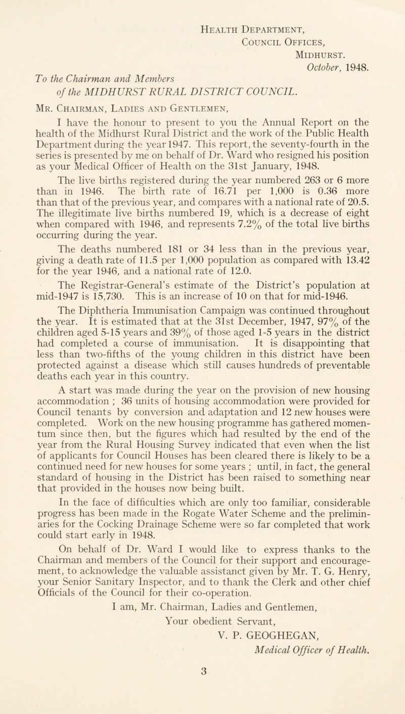 To the Chairman and Members Health Department, Council Offices, Midhurst. October, 1948. of the MIDHURST RURAL DISTRICT COUNCIL. Mr. Chairman, Ladies and Gentlemen, I have the honour to present to you the Annual Report on the health of the Midhurst Rural District and the work of the Public Health Department during the year 1947. This report, the seventy-fourth in the series is presented by me on behalf of Dr. Ward who resigned his position as your Medical Officer of Health on the 31st January, 1948. The live births registered during the year numbered 263 or 6 more than in 1946. The birth rate of 16.71 per 1,000 is 0.36 more than that of the previous year, and compares with a national rate of 20.5. The illegitimate live births numbered 19, which is a decrease of eight when compared with 1946, and represents 7.2% of the total live births occurring during the year. The deaths numbered 181 or 34 less than in the previous year, giving a death rate of 11.5 per 1,000 population as compared with 13.42 for the year 1946, and a national rate of 12.0. The Registrar-General’s estimate of the District’s population at mid-1947 is 15,730. This is an increase of 10 on that for mid-1946. The Diphtheria Immunisation Campaign was continued throughout the year. It is estimated that at the 31st December, 1947, 97% of the children aged 5-15 years and 39% of those aged 1-5 years in the district had completed a course of immunisation. It is disappointing that less than two-fifths of the young children in this district have been protected against a disease which still causes hundreds of preventable deaths each year in this country. A start was made during the year on the provision of new housing accommodation ; 36 units of housing accommodation were provided for Council tenants by conversion and adaptation and 12 new houses were completed. Work on the new housing programme has gathered momen¬ tum since then, but the figures which had resulted by the end of the year from the Rural Housing Survey indicated that even when the list of applicants for Council Houses has been cleared there is likely to be a continued need for new houses for some years ; until, in fact, the general standard of housing in the District has been raised to something near that provided in the houses now being built. In the face of difficulties which are only too familiar, considerable progress has been made in the Rogate Water Scheme and the prelimin¬ aries for the Cocking Drainage Scheme were so far completed that work could start early in 1948. On behalf of Dr. Ward I would like to express thanks to the Chairman and members of the Council for their support and encourage¬ ment, to acknowledge the valuable assistanct given by Mr. T. G. Henry, your Senior Sanitary Inspector, and to thank the Clerk and other chief Officials of the Council for their co-operation. I am, Mr. Chairman, Ladies and Gentlemen, Your obedient Servant, V. P. GEOGHEGAN, Medical Officer of Health.