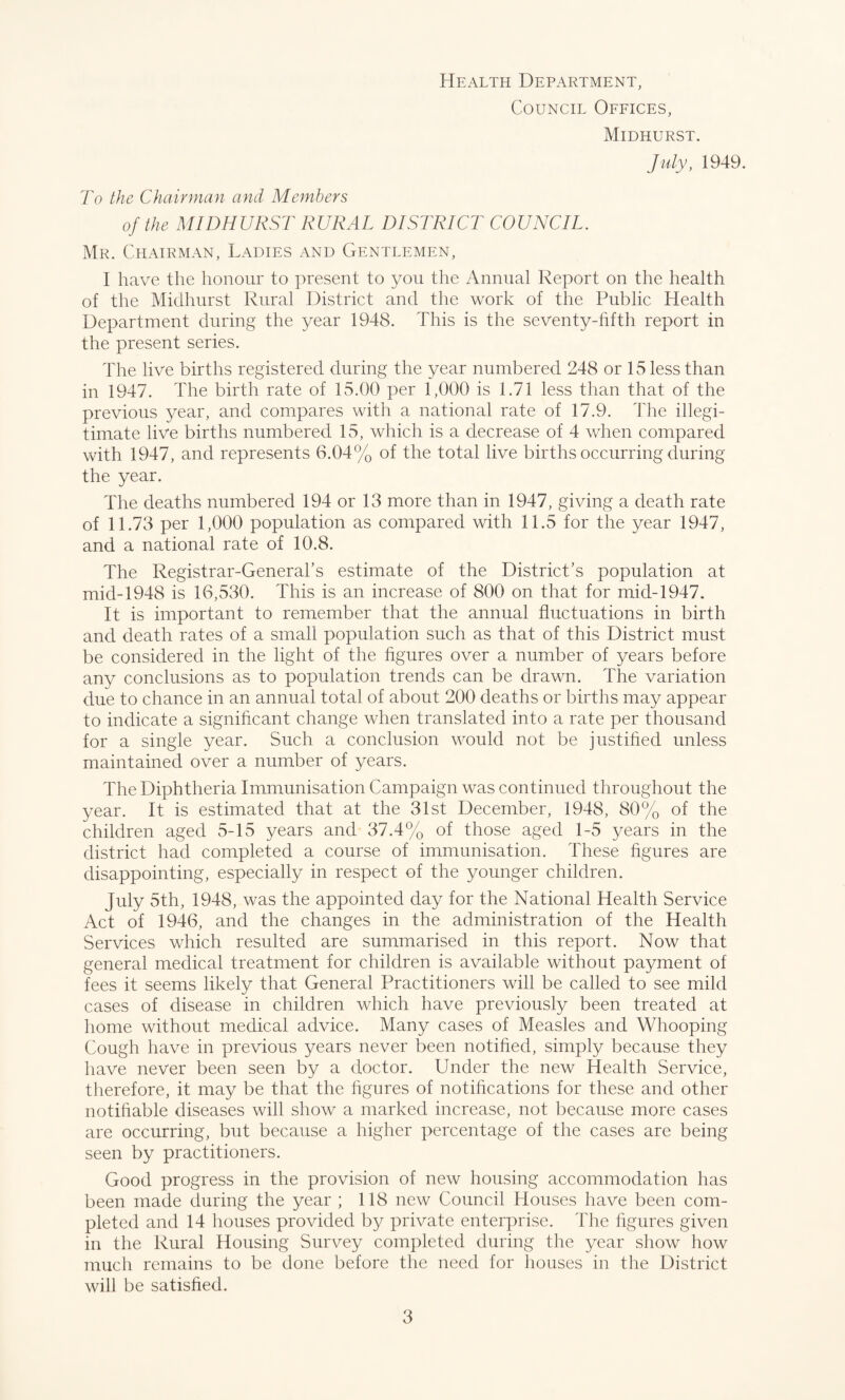 Health Department, Council Offices, Midhurst. July, 1949. To the Chairman and Members of the MIDHURST RURAL DISTRICT COUNCIL. Mr. Chairman, Ladies and Gentlemen, I have the honour to present to you the Annual Report on the health of the Midhurst Rural District and the work of the Public Health Department during the year 1948. This is the seventy-fifth report in the present series. The live births registered during the year numbered 248 or 15 less than in 1947. The birth rate of 15.00 per 1,000 is 1.71 less than that of the previous year, and compares with a national rate of 17.9. The illegi¬ timate live births numbered 15, which is a decrease of 4 when compared with 1947, and represents 6.04% of the total live births occurring during the year. The deaths numbered 194 or 13 more than in 1947, giving a death rate of 11.73 per 1,000 population as compared with 11.5 for the year 1947, and a national rate of 10.8. The Registrar-General’s estimate of the District’s population at mid-1948 is 16,530. This is an increase of 800 on that for mid-1947. It is important to remember that the annual fluctuations in birth and death rates of a small population such as that of this District must be considered in the light of the figures over a number of years before any conclusions as to population trends can be drawn. The variation due to chance in an annual total of about 200 deaths or births may appear to indicate a significant change when translated into a rate per thousand for a single year. Such a conclusion would not be justified unless maintained over a number of years. The Diphtheria Immunisation Campaign was continued throughout the year. It is estimated that at the 31st December, 1948, 80% of the children aged 5-15 years and 37.4% of those aged 1-5 years in the district had completed a course of immunisation. These figures are disappointing, especially in respect of the younger children. July 5th, 1948, was the appointed day for the National Health Service Act of 1946, and the changes in the administration of the Health Services which resulted are summarised in this report. Now that general medical treatment for children is available without payment of fees it seems likely that General Practitioners will be called to see mild cases of disease in children which have previously been treated at home without medical advice. Many cases of Measles and Whooping Cough have in previous years never been notified, simply because they have never been seen by a doctor. Under the new Health Service, therefore, it may be that the figures of notifications for these and other notifiable diseases will show a marked increase, not because more cases are occurring, but because a higher percentage of the cases are being seen by practitioners. Good progress in the provision of new housing accommodation has been made during the year ; 118 new Council Houses have been com¬ pleted and 14 houses provided by private enterprise. The figures given in the Rural Housing Survey completed during the year show how much remains to be done before the need for houses in the District will be satisfied.