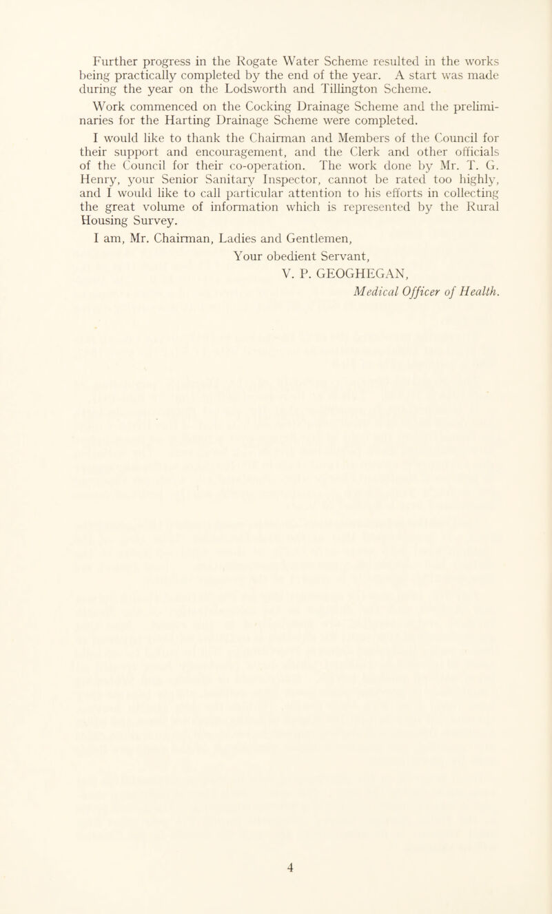 Further progress in the Rogate Water Scheme resulted in the works being practically completed by the end of the year. A start was made during the year on the Lodsworth and Tillington Scheme. Work commenced on the Cocking Drainage Scheme and the prelimi¬ naries for the Harting Drainage Scheme were completed. I would like to thank the Chairman and Members of the Council for their support and encouragement, and the Clerk and other officials of the Council for their co-operation. The work done by Mr. T. G. Henry, your Senior Sanitary Inspector, cannot be rated too highly, and I would like to call particular attention to his efforts in collecting the great volume of information which is represented by the Rural Housing Survey. I am, Mr. Chairman, Ladies and Gentlemen, Your obedient Servant, V. P. GEOGHEGAN, Medical Officer of Health.