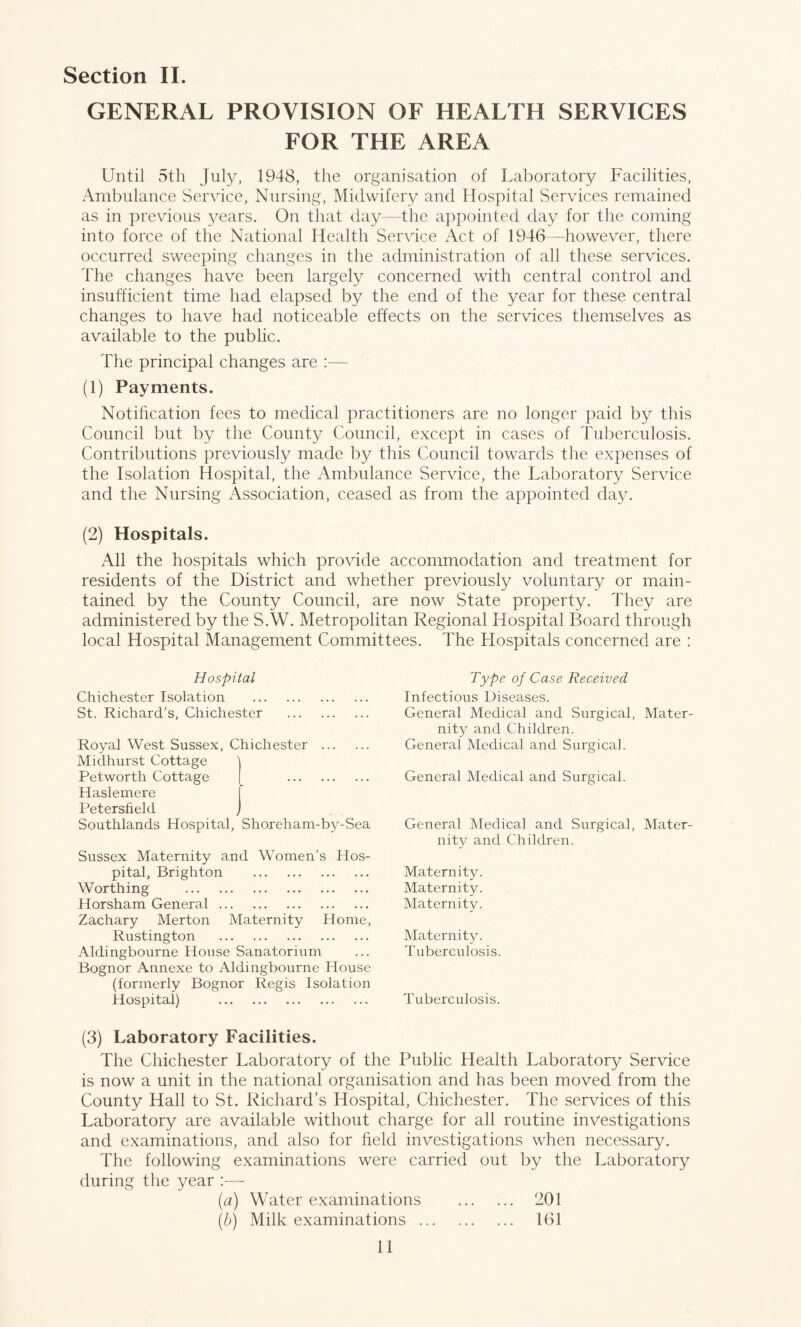 GENERAL PROVISION OF HEALTH SERVICES FOR THE AREA Until 5th July, 1948, the organisation of Laboratory Facilities, Ambulance Service, Nursing, Midwifery and Hospital Services remained as in previous years. On that day—the appointed day for the coming into force of the National Health Service Act of 1946—however, there occurred sweeping changes in the administration of all these services. The changes have been largely concerned with central control and insufficient time had elapsed by the end of the year for these central changes to have had noticeable effects on the services themselves as available to the public. The principal changes are :— (1) Payments. Notification fees to medical practitioners are no longer paid by this Council but by the County Council, except in cases of Tuberculosis. Contributions previously made by this Council towards the expenses of the Isolation Hospital, the Ambulance Service, the Laboratory Service and the Nursing Association, ceased as from the appointed day. (2) Hospitals. All the hospitals which provide accommodation and treatment for residents of the District and whether previously voluntary or main¬ tained by the County Council, are now State property. They are administered by the S.W. Metropolitan Regional Hospital Board through local Hospital Management Committees. The Hospitals concerned are : Hospital Chichester Isolation . St. Richard’s, Chichester . Royal West Sussex, Chichester . Midhurst Cottage Petworth Cottage [ . Haslemere Petersfield Southlands Hospital, Shoreham-by-Sea Sussex Maternity and Women’s Hos¬ pital, Brighton . Worthing . Horsham General. Zachary Merton Maternity Home, Rustington . Aldingbourne House Sanatorium Bognor Annexe to Aldingbourne House (formerly Bognor Regis Isolation Hospital) . Type of Case Received Infectious Diseases. General Medical and Surgical, Mater¬ nity and Children. General Medical and Surgical. General Medical and Surgical. General Medical and Surgical, Mater¬ nity and Children. Maternity. Maternity. Maternity. Maternity. Tuberculosis. Tuberculosis. (3) Laboratory Facilities. The Chichester Laboratory of the Public Health Laboratory Service is now a unit in the national organisation and has been moved from the County Hall to St. Richard’s Hospital, Chichester. The services of this Laboratory are available without charge for all routine investigations and examinations, and also for field investigations when necessary. The following examinations were carried out by the Laboratory during the year :— (a) Water examinations . 201 (b) Milk examinations. 161 11