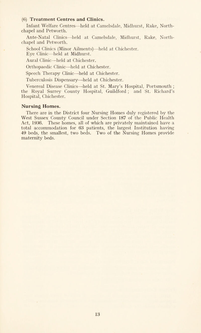 (6) Treatment Centres and Clinics. Infant Welfare Centres—held at Camelsdale, Midhurst, Rake, North- chapel and Petworth. Ante-Natal Clinics—held at Camelsdale, Midhurst, Rake, North- chapel and Petworth. School Clinics (Minor Ailments)—held at Chichester. Eye Clinic—held at Midhurst. Aural Clinic—held at Chichester. Orthopaedic Clinic—held at Chichester. Speech Therapy Clinic—held at Chichester. Tuberculosis Dispensary—held at Chichester. Venereal Disease Clinics—held at St. Mary’s Hospital, Portsmouth ; the Royal Surrey County Hospital, Guildford ; and St. Richard’s Hospital, Chichester. Nursing Homes. There are in the District four Nursing Homes duly registered by the West Sussex County Council under Section 187 of the Public Health Act, 1986. These homes, all of which are privately maintained have a total accommodation for 63 patients, the largest Institution having 49 beds, the smallest, two beds. Two of the Nursing Homes provide maternity beds.