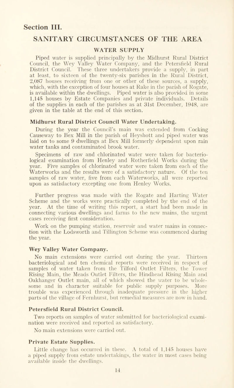 Section III. SANITARY CIRCUMSTANCES OF THE AREA WATER SUPPLY Piped water is supplied principally by the Midhurst Rural District Council, the Wey Valley Water Company, and the Petersfield Rural District Council. These three undertakers provide a supply, in part at least, to sixteen of the twenty-six parishes in the Rural District, 2,087 houses receiving from one or other of these sources, a supply, which, with the exception of four houses at Rake in the parish of Rogate, is available within the dwellings. Piped water is also provided in some 1,145 houses by Estate Companies and private individuals. Details of the supplies in each of the parishes as at 31st December, 1948, are given in the table at the end of this section. Midhurst Rural District Council Water Undertaking. During the year the Council’s main was extended from Cocking Causeway to Bex Mill in the parish of Heyshott and piped water was laid on to some 9 dwellings at Bex Mill formerly dependent upon rain water tanks and contaminated brook water. Specimens of raw and chlorinated water were taken for bacterio¬ logical examination from Henley and Rotherfield Works during the year. Five samples of chlorinated water were taken from each of the Waterworks and the results were of a satisfactory nature. Of the ten samples of raw water, five from each Waterworks, all were reported upon as satisfactory excepting one from Henley Works. Further progress was made with the Rogate and Harting Water Scheme and the works were practically completed by the end of the year. At the time of writing this report, a start had been made in connecting various dwellings and farms to the new mains, the urgent cases receiving first consideration. Work on the pumping station, reservoir and water mains in connec¬ tion with the Lodsworth and Tillington Scheme was commenced during the year. Wey Valley Water Company. No main extensions were carried out during the year. Thirteen bacteriological and ten chemical reports were received in respect of samples of water taken from the Tilford Outlet Filters, the Tower Rising Main, the Meads Outlet Filters, the Hindhead Rising Main and Oakhanger Outlet main, all of which showed the water to be whole¬ some and in character suitable for public supply purposes. More trouble was experienced through inadequate pressure in the higher parts of the village of Fernhurst, but remedial measures are now in hand. Petersfield Rural District Council. Two reports on samples of water submitted for bacteriological exami¬ nation were received and reported as satisfactory. No main extensions were carried out. Private Estate Supplies. Little change has occurred in these. A total of 1,145 houses have a piped supply from estate undertakings, the water in most cases being available inside the dwellings.