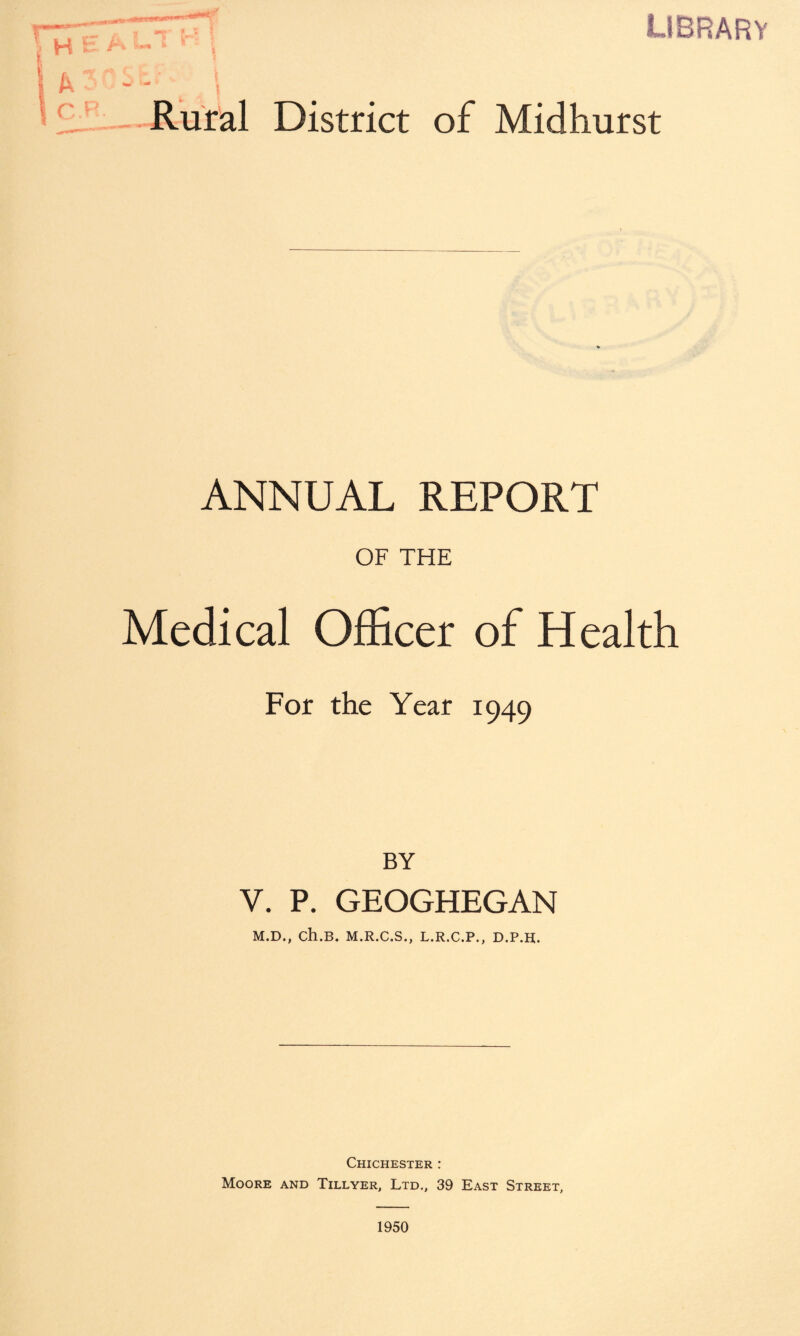 library Rural District of Midhurst ANNUAL REPORT OF THE Medical Officer of Health For the Year 1949 BY V. P. GEOGHEGAN M.D., ch.B. M.R.C.S., L.R.C.P., D.P.H. Chichester : Moore and Tillyer, Ltd., 39 East Street, 1950