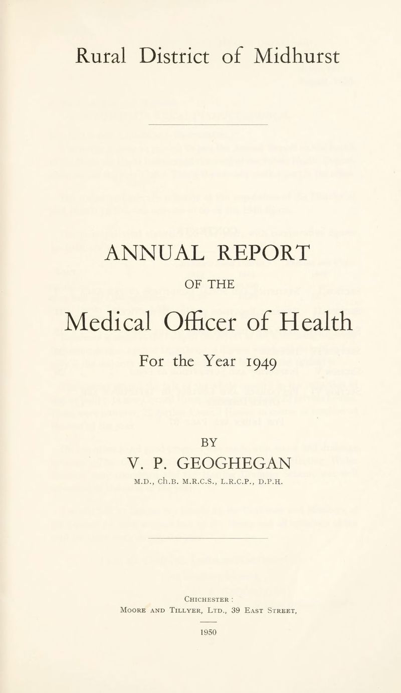 Rural District of Midhurst ANNUAL REPORT OF THE Medical Officer of Health For the Year 1949 BY V. P. GEOGHEGAN M.D., ch.B. M.R.C.S., L.R.C.P., D.P.H. Chichester : Moore and Tillyer, Ltd., 39 East Street, 1950