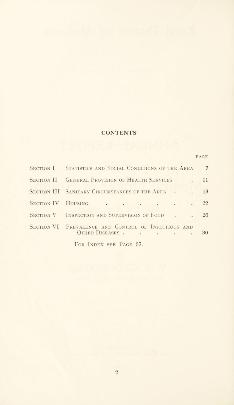 CONTENTS PAGE Section I Statistics and Social Conditions of the Area 7 Section II General Provision of Health Services . 11 Section III Sanitary Circumstances of the Area . . 13 Section IV Housing ...... 22 Section V Inspection and Supervision of Food . . 26 Section VI Prevalence and Control of Infectious and Other Diseases . . . . .30 For Index see Page 37.
