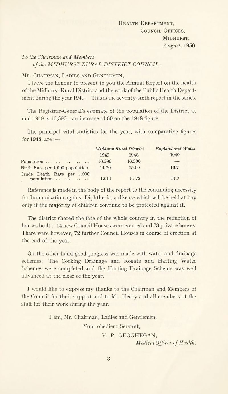 Health Department, Council Offices, Midhurst. August, 1950. To the Chairman and Members of the MID HURST RURAL DISTRICT COUNCIL. Mr. Chairman, Ladies and Gentlemen, I have the honour to present to you the Annual Report on the health of the Midhurst Rural District and the work of the Public Health Depart¬ ment during the year 1949. This is the seventy-sixth report in the series. The Registrar-General’s estimate of the population of the District at mid 1949 is 16,590—an increase of 60 on the 1948 figure. The principal vital statistics for the year, with comparative figures for 1948, are :— Midhurst Rural District England and Wales 1949 1948 1949 Population. 16,590 16,530 — Birth Rate per 1,000 population 14.70 15.00 16.7 Crude Death Rate per 1,000 population. 12.11 11.73 11.7 Reference is made in the body of the report to the continuing necessity for Immunisation against Diphtheria, a disease which will be held at bay only if the majority of children continue to be protected against it. The district shared the fate of the whole country in the reduction of houses built ; 14 new Council Houses were erected and 23 private houses. There were however, 72 further Council Houses in course of erection at the end of the year. On the other hand good progress was made with water and drainage schemes. The Cocking Drainage and Rogate and Harting Water Schemes were completed and the Harting Drainage Scheme was well advanced at the close of the year. I would like to express my thanks to the Chairman and Members of the Council for their support and to Mr. Henry and all members of the staff for their work during the year. I am, Mr. Chairman, Ladies and Gentlemen, Your obedient Servant, V. P. GEOGHEGAN, Medical Officer of Health.