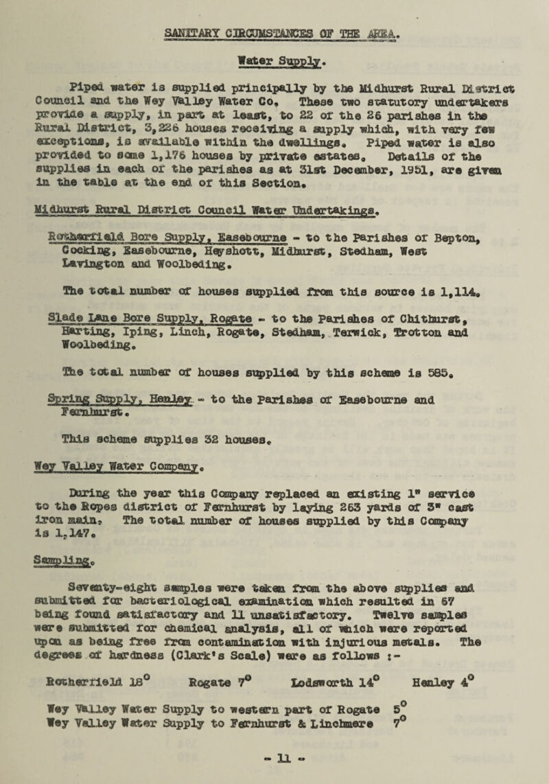 SANITARY CffiCOMST&NCES OF THE ARM. Water Supply. Piped water is supplied principally by the Midhurst Rural District Council and the Way Vhlley Water Co* These two statutory under takers provide a supply1, in part at least, to 22 or the 26 parishes in the Rural District, 3,226 houses receiving a supply which, with very few exceptions, is available within the dwellings* Piped water is also provided to some 1,176 houses by private estates* Details of the supplies in each or the parishes as at 31st December, 1951, are given in the table at the end or this Section* Midhurst Rural District Council Water Phaer takings* Rothartield Bore Supply, Easebourne - to the parishes or Bepton, Cocking, E as ©bourne, Heyahott, Midhurst, Stedham, West Lavington and Woolbeding* The total number or houses supplied from this source is 1,114* Slade Lane Bore Supply. Rotate - to the parishes of Chit hurst, Harting, Iping, Linch, Rogate, Stedham, Terwiek, Trot ton and Woolbeding* The total number or houses supplied by this scheme is 583* Spring Supply» Henley - to the parishes or Ease bourne and Femhurst* This scheme supplies 32 houses* Wey Valley Water Company* Hiring the year this Company replaced an existing 1 service to the Ropes district or Femhurst by laying 263 yards or 3 cast iron main? The total number of houses supplied by this Company is lr147* Samp Jung* Seventy-eight samples were taken from the above supplies and submitted for bacteriological examination which resulted in 67 being found satisfactory and 11 unsatisfactory. Twelve samples were submitted for chemical analysis, all of which were reported upon as being free txm contamination with injurious metals. The degrees or hardness (Clark* s Scale) were as follows i - RotherfieM 18° Rogate 7° Lo&eworth 14° Henley 4° Wey Wiley Water Supply to western part of Rogate 5° Wey Talley Water Supply to Fernhurst & Linchmere 7°