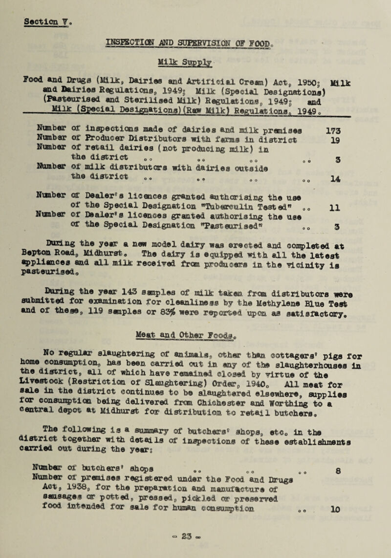 IHSHSCTICN AND SUPERVISION OF FOOBo  Ma—PlKa*cl— 1 ■ ■—.w Him ■■! -nxmg»-_i«nr'a*..»TawpT: Milk Supply- Food and Ihnaga (Milk, Dairies and Artificial Cre®i) Act, 1950^ Milk and Dairies Regulations, 1949° Milk (Special Designations) (Pasteurised and Sterilised Milk) Regulations, I949g and --Milk (Special Designations) (Raw Milk) Regulations. 1949, Number of inspections made of dairies and milk premises 173 Number of R?oducer Distributors with fame In district 19 Nisnber of retail dairies (not producing milk) in the district OQ 0O oo oe 3 Number of milk distributers with dairies outside the district 0 o e„ o 0 14 Nuaber of Dealer®s licences granted authorising the use of the Special Designation Tuberculin Tested 00 11 Ntmber or Dealer®s licences granted authorising the use of the Special Designation Pasteurised 00 3 During the ye®5 a new model dairy was erected and completed at Bepton Road, Midhurst. The dairy is ©quipped with all the latest appliances and all milk received from producer® in the vicinity is pasteurisedo During the ye® 143 samples of milk taken from, distributors were submitted for examination for cleanliness by the Methylene Blue Test and of these, 119 staples or 83$ were reported upon as satisfactory® Meat and Other Foods* No regular slaughtering of animals, other than cottagers® pigs for home consumption, has been carried out in any of the slaughterhouses in tne district, all of which have remained closed by virtue of the Livestock (Restriction of Slaughtering) Order, 19400 All meat for sale in the district continues to b® slaughtered elsewhere, supplies for consult! on being delivered from Chichester and Worthing to a central, depot at Midhurst for distribution to retail butchers® The following is a summary of butchers® shops, etcG in the district together with details of inspections of these establishments carried out during the years Number or butchers® shops eo co co 8 Number of premises registered under the Food and Drugs Act, 1938, for the preparation and manufacture of sausages or potted, pressed, pickled or preserved food Intended for sale for human consumption OQ xo