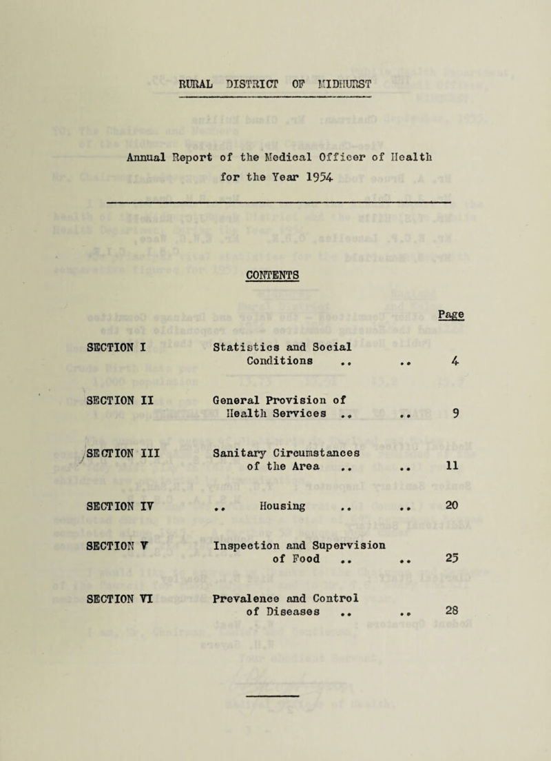 RURAL DISTRICT OP MIDHURST Annual SECTION I SECTION II SECTION III SECTION IV SECTION Y SECTION VI Report of the Medical Officer of Health for the Year 1954- CONTENTS Page Statistics and Social Conditions . * 4- General Provision of Health Services . * . • 9 Sanitary Circumstances of the Area .. 11 Housing .. ., 20 Inspection and Supervision of Pood .. ♦. 25 Prevalence and Control of Diseases .* 28