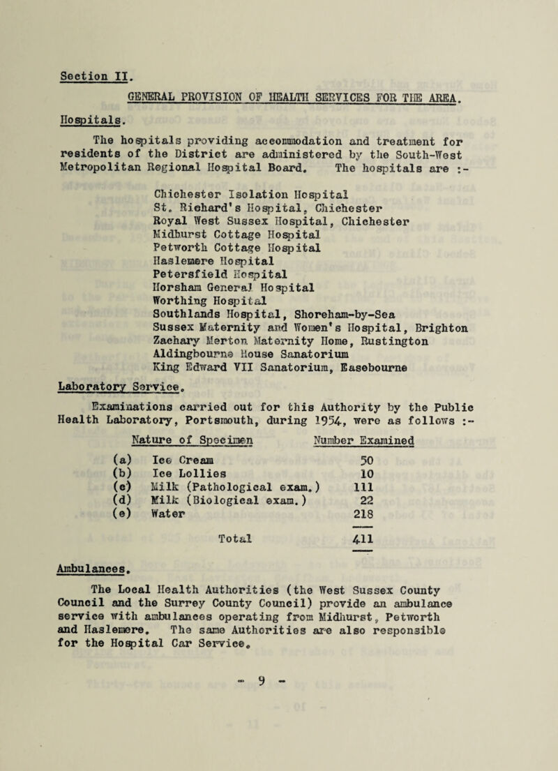 GENERAL PROVISION OF HEALTH SERVICES FOR THE AREA. Hospitals. The hospitals providing aceoEmodation and treatment for residents of the District are administered by the South-West Metropolitan Regional Hospital Board. The hospitals are Chichester Isolation Hospital St. Richard's Hospital, Chichester Royal West Sussex Hospital, Chichester Midhurst Cottage Hospital Petworth Cottage Hospital Haslemere Hospital Petersfield Hospital Horsham General Hospital Worthing Hospital Southlands Hospital, Shoreham-by-Sea Sussex Maternity and Women's Hospital, Brighton Zachary Merton Maternity Home, Rustington Aldingbourns House Sanatorium King Edward VII Sanatorium, Easebourne Laboratory Service. Examinations carried out for this Authority by the Public Health Laboratory, Portsmouth, during 1954, were as follows :~ Nature of Specimen Number Examined (a) Ice Cream 50 (b) Ice Lollies 10 (c) Milk (Pathological exam.) 111 (d) Milk (Biological exam.) 22 (e) Water 218 Total 411 Ambulances. The Local Health Authorities (the West Sussex County Council and the Surrey County Council) provide an ambulance service with ambulances operating from Midhurst, Petwcrth and Ha3lemere. The sane Authorities are also responsible for the Hospital Car Service*